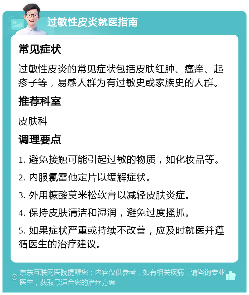 过敏性皮炎就医指南 常见症状 过敏性皮炎的常见症状包括皮肤红肿、瘙痒、起疹子等，易感人群为有过敏史或家族史的人群。 推荐科室 皮肤科 调理要点 1. 避免接触可能引起过敏的物质，如化妆品等。 2. 内服氯雷他定片以缓解症状。 3. 外用糠酸莫米松软膏以减轻皮肤炎症。 4. 保持皮肤清洁和湿润，避免过度搔抓。 5. 如果症状严重或持续不改善，应及时就医并遵循医生的治疗建议。