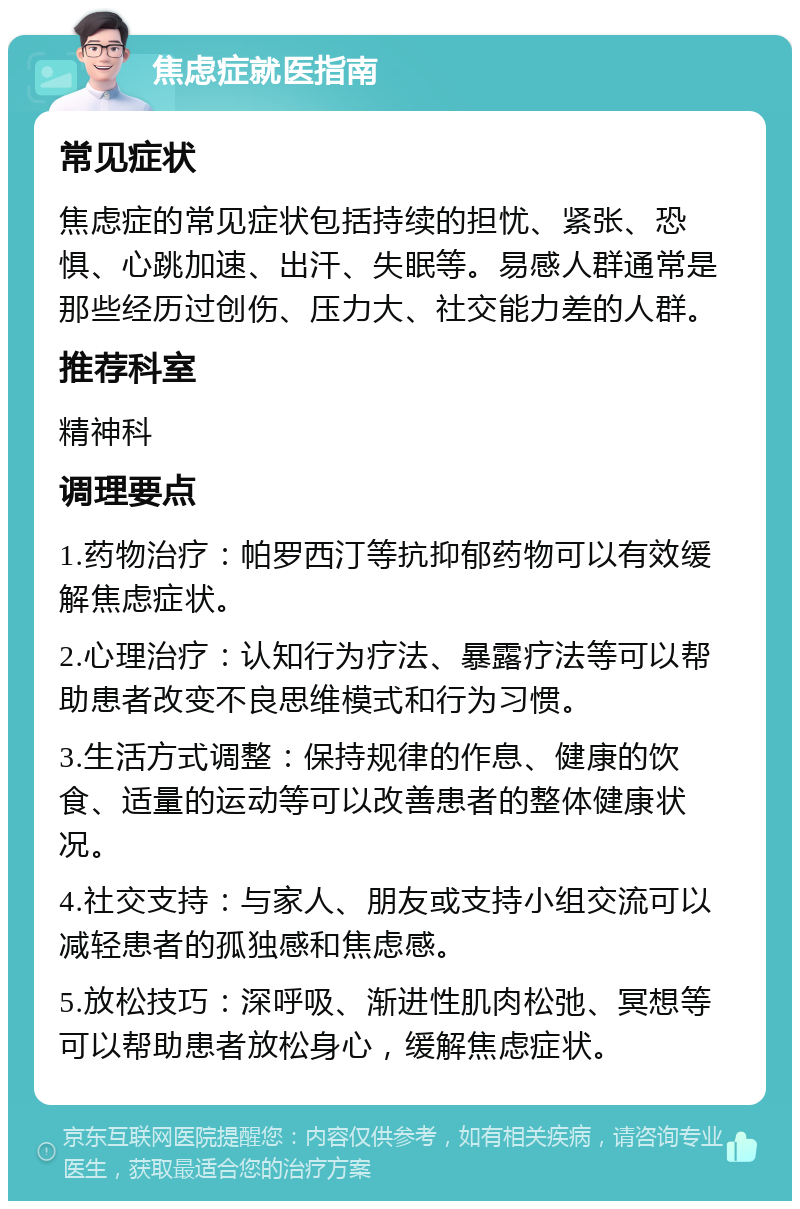 焦虑症就医指南 常见症状 焦虑症的常见症状包括持续的担忧、紧张、恐惧、心跳加速、出汗、失眠等。易感人群通常是那些经历过创伤、压力大、社交能力差的人群。 推荐科室 精神科 调理要点 1.药物治疗：帕罗西汀等抗抑郁药物可以有效缓解焦虑症状。 2.心理治疗：认知行为疗法、暴露疗法等可以帮助患者改变不良思维模式和行为习惯。 3.生活方式调整：保持规律的作息、健康的饮食、适量的运动等可以改善患者的整体健康状况。 4.社交支持：与家人、朋友或支持小组交流可以减轻患者的孤独感和焦虑感。 5.放松技巧：深呼吸、渐进性肌肉松弛、冥想等可以帮助患者放松身心，缓解焦虑症状。