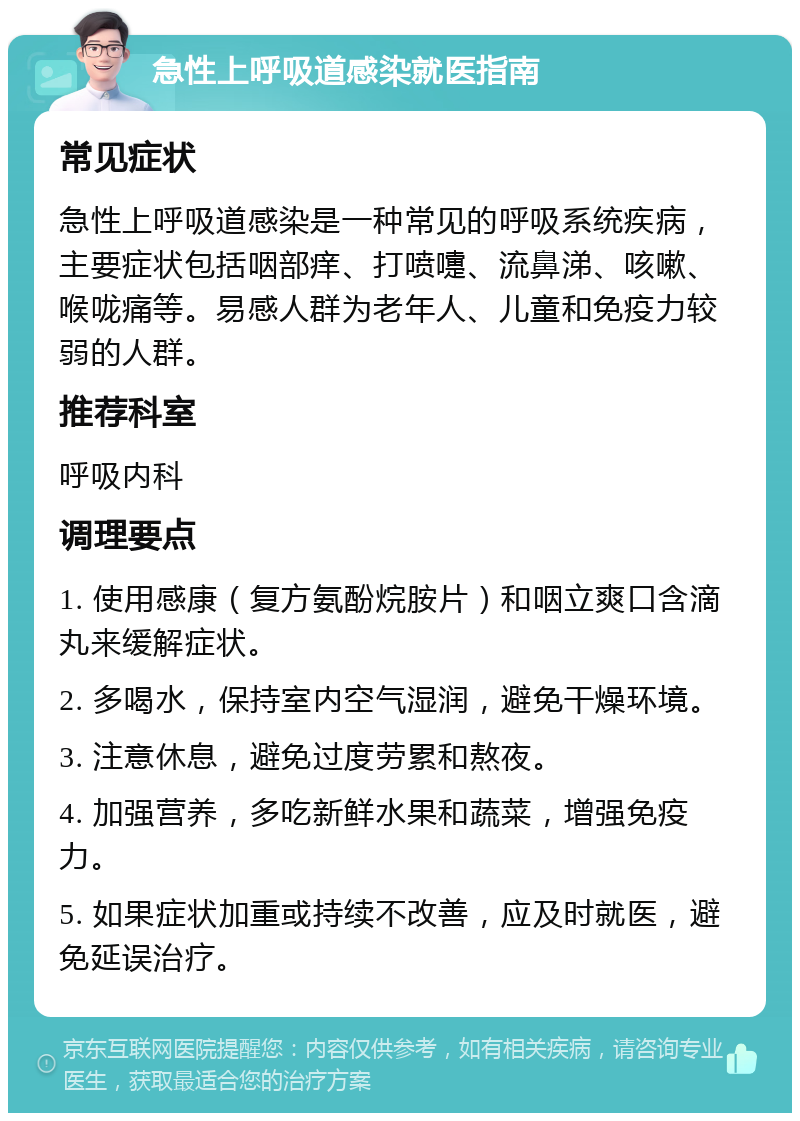 急性上呼吸道感染就医指南 常见症状 急性上呼吸道感染是一种常见的呼吸系统疾病，主要症状包括咽部痒、打喷嚏、流鼻涕、咳嗽、喉咙痛等。易感人群为老年人、儿童和免疫力较弱的人群。 推荐科室 呼吸内科 调理要点 1. 使用感康（复方氨酚烷胺片）和咽立爽口含滴丸来缓解症状。 2. 多喝水，保持室内空气湿润，避免干燥环境。 3. 注意休息，避免过度劳累和熬夜。 4. 加强营养，多吃新鲜水果和蔬菜，增强免疫力。 5. 如果症状加重或持续不改善，应及时就医，避免延误治疗。