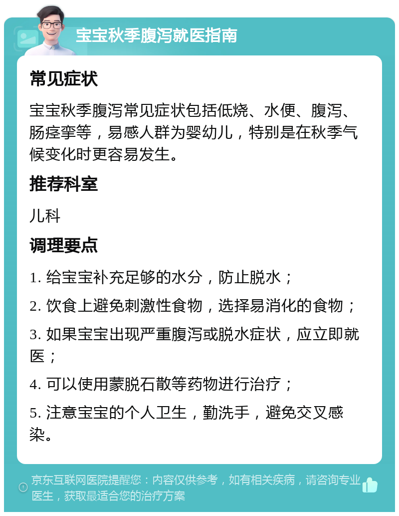 宝宝秋季腹泻就医指南 常见症状 宝宝秋季腹泻常见症状包括低烧、水便、腹泻、肠痉挛等，易感人群为婴幼儿，特别是在秋季气候变化时更容易发生。 推荐科室 儿科 调理要点 1. 给宝宝补充足够的水分，防止脱水； 2. 饮食上避免刺激性食物，选择易消化的食物； 3. 如果宝宝出现严重腹泻或脱水症状，应立即就医； 4. 可以使用蒙脱石散等药物进行治疗； 5. 注意宝宝的个人卫生，勤洗手，避免交叉感染。