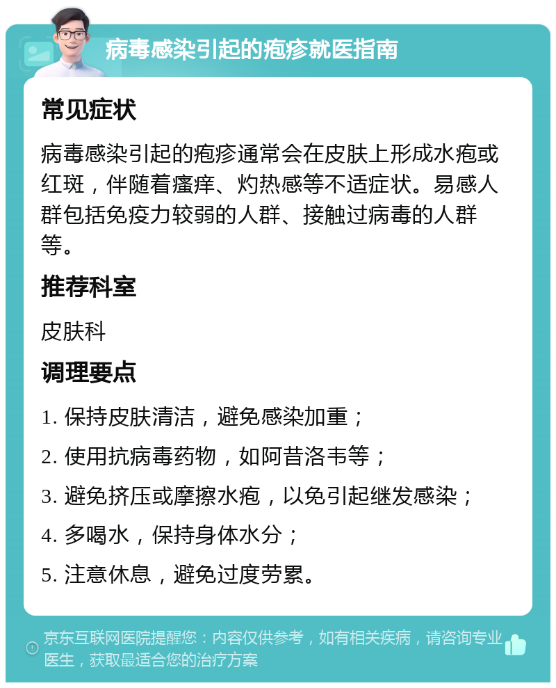 病毒感染引起的疱疹就医指南 常见症状 病毒感染引起的疱疹通常会在皮肤上形成水疱或红斑，伴随着瘙痒、灼热感等不适症状。易感人群包括免疫力较弱的人群、接触过病毒的人群等。 推荐科室 皮肤科 调理要点 1. 保持皮肤清洁，避免感染加重； 2. 使用抗病毒药物，如阿昔洛韦等； 3. 避免挤压或摩擦水疱，以免引起继发感染； 4. 多喝水，保持身体水分； 5. 注意休息，避免过度劳累。