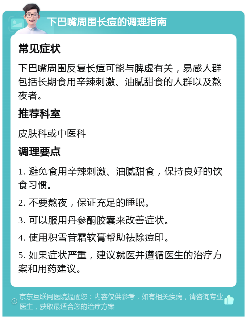 下巴嘴周围长痘的调理指南 常见症状 下巴嘴周围反复长痘可能与脾虚有关，易感人群包括长期食用辛辣刺激、油腻甜食的人群以及熬夜者。 推荐科室 皮肤科或中医科 调理要点 1. 避免食用辛辣刺激、油腻甜食，保持良好的饮食习惯。 2. 不要熬夜，保证充足的睡眠。 3. 可以服用丹参酮胶囊来改善症状。 4. 使用积雪苷霜软膏帮助祛除痘印。 5. 如果症状严重，建议就医并遵循医生的治疗方案和用药建议。