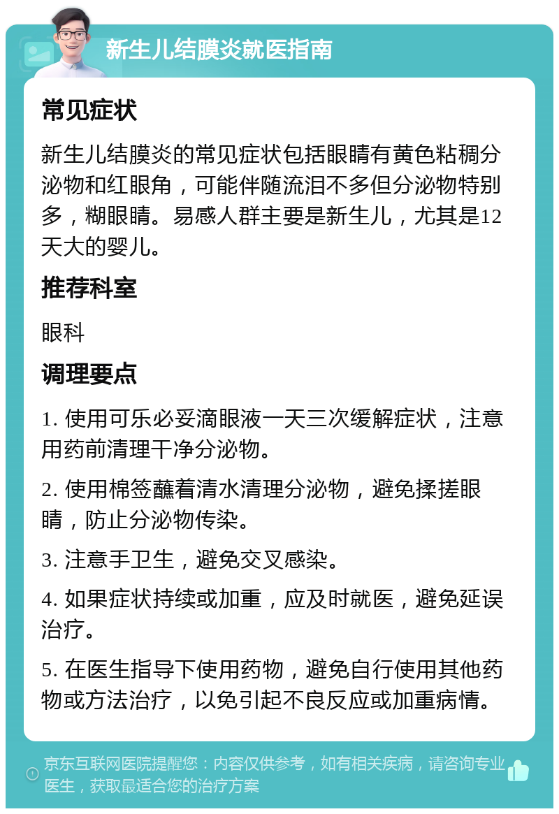 新生儿结膜炎就医指南 常见症状 新生儿结膜炎的常见症状包括眼睛有黄色粘稠分泌物和红眼角，可能伴随流泪不多但分泌物特别多，糊眼睛。易感人群主要是新生儿，尤其是12天大的婴儿。 推荐科室 眼科 调理要点 1. 使用可乐必妥滴眼液一天三次缓解症状，注意用药前清理干净分泌物。 2. 使用棉签蘸着清水清理分泌物，避免揉搓眼睛，防止分泌物传染。 3. 注意手卫生，避免交叉感染。 4. 如果症状持续或加重，应及时就医，避免延误治疗。 5. 在医生指导下使用药物，避免自行使用其他药物或方法治疗，以免引起不良反应或加重病情。