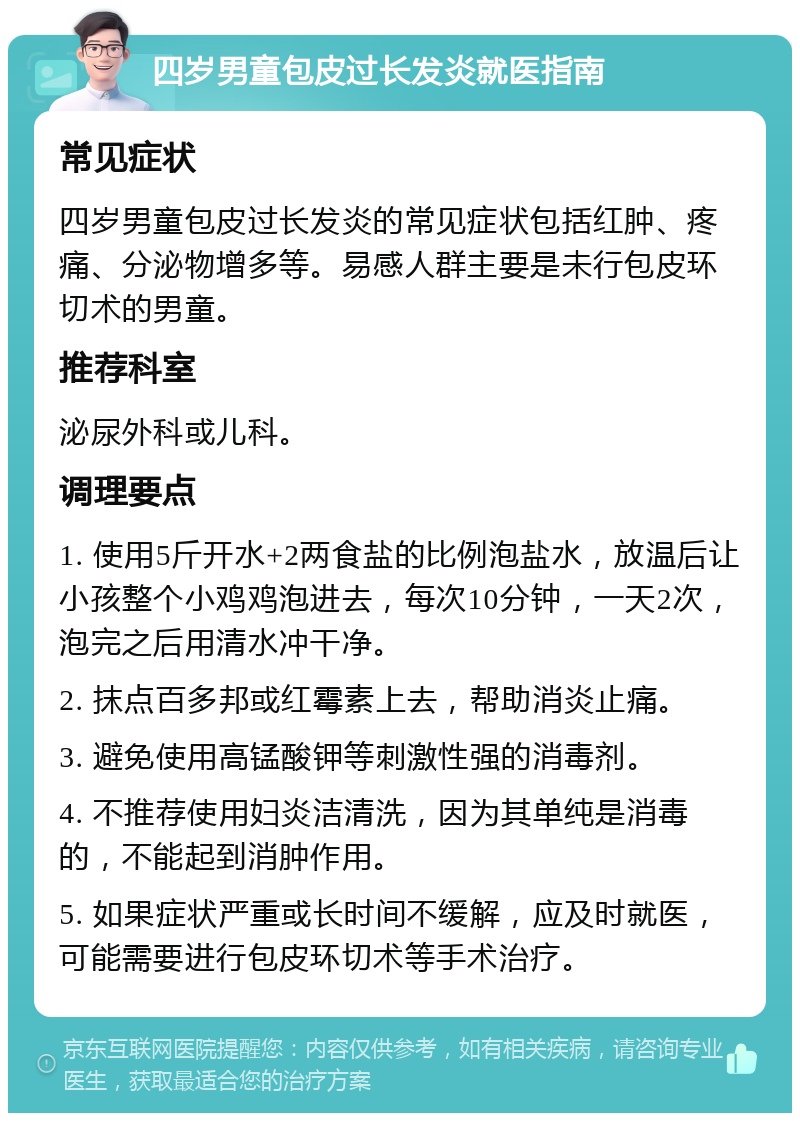 四岁男童包皮过长发炎就医指南 常见症状 四岁男童包皮过长发炎的常见症状包括红肿、疼痛、分泌物增多等。易感人群主要是未行包皮环切术的男童。 推荐科室 泌尿外科或儿科。 调理要点 1. 使用5斤开水+2两食盐的比例泡盐水，放温后让小孩整个小鸡鸡泡进去，每次10分钟，一天2次，泡完之后用清水冲干净。 2. 抹点百多邦或红霉素上去，帮助消炎止痛。 3. 避免使用高锰酸钾等刺激性强的消毒剂。 4. 不推荐使用妇炎洁清洗，因为其单纯是消毒的，不能起到消肿作用。 5. 如果症状严重或长时间不缓解，应及时就医，可能需要进行包皮环切术等手术治疗。