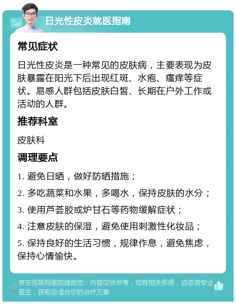 日光性皮炎就医指南 常见症状 日光性皮炎是一种常见的皮肤病，主要表现为皮肤暴露在阳光下后出现红斑、水疱、瘙痒等症状。易感人群包括皮肤白皙、长期在户外工作或活动的人群。 推荐科室 皮肤科 调理要点 1. 避免日晒，做好防晒措施； 2. 多吃蔬菜和水果，多喝水，保持皮肤的水分； 3. 使用芦荟胶或炉甘石等药物缓解症状； 4. 注意皮肤的保湿，避免使用刺激性化妆品； 5. 保持良好的生活习惯，规律作息，避免焦虑，保持心情愉快。