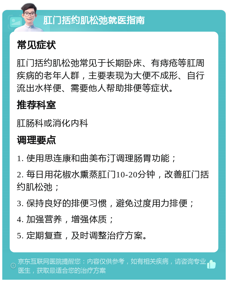 肛门括约肌松弛就医指南 常见症状 肛门括约肌松弛常见于长期卧床、有痔疮等肛周疾病的老年人群，主要表现为大便不成形、自行流出水样便、需要他人帮助排便等症状。 推荐科室 肛肠科或消化内科 调理要点 1. 使用思连康和曲美布汀调理肠胃功能； 2. 每日用花椒水熏蒸肛门10-20分钟，改善肛门括约肌松弛； 3. 保持良好的排便习惯，避免过度用力排便； 4. 加强营养，增强体质； 5. 定期复查，及时调整治疗方案。