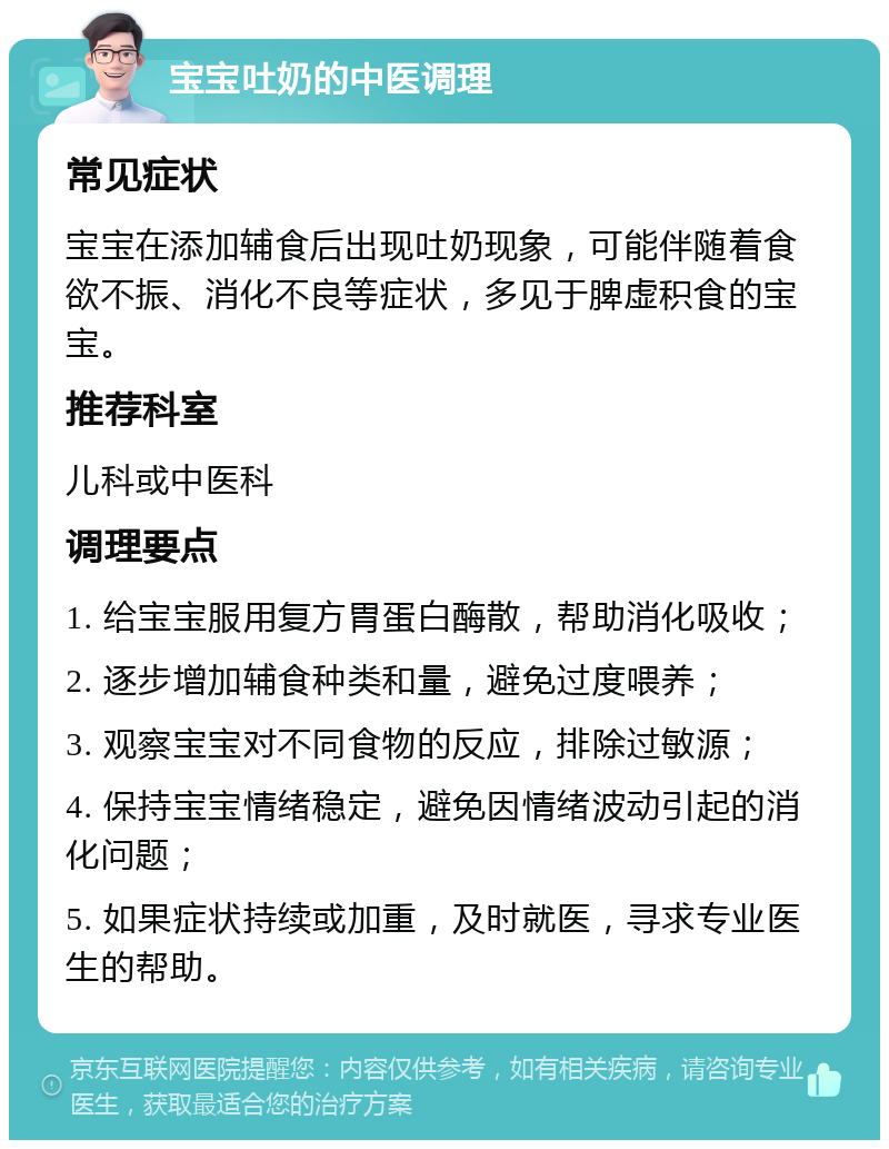 宝宝吐奶的中医调理 常见症状 宝宝在添加辅食后出现吐奶现象，可能伴随着食欲不振、消化不良等症状，多见于脾虚积食的宝宝。 推荐科室 儿科或中医科 调理要点 1. 给宝宝服用复方胃蛋白酶散，帮助消化吸收； 2. 逐步增加辅食种类和量，避免过度喂养； 3. 观察宝宝对不同食物的反应，排除过敏源； 4. 保持宝宝情绪稳定，避免因情绪波动引起的消化问题； 5. 如果症状持续或加重，及时就医，寻求专业医生的帮助。