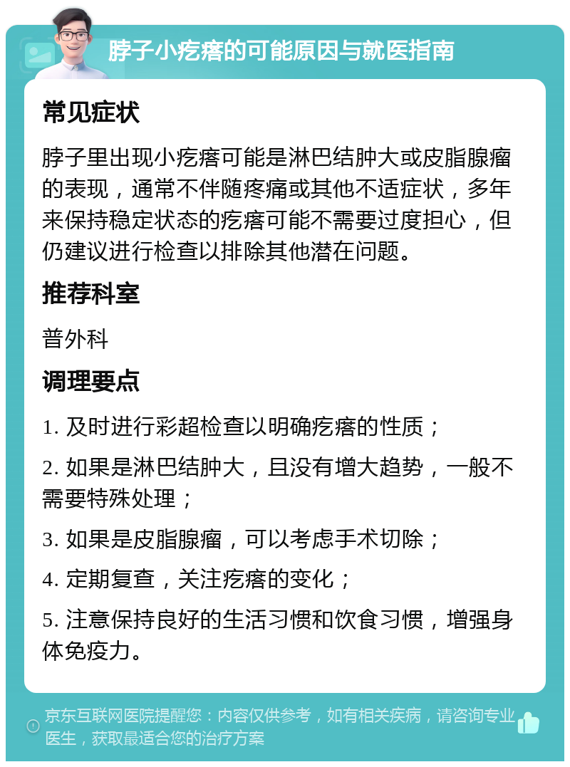 脖子小疙瘩的可能原因与就医指南 常见症状 脖子里出现小疙瘩可能是淋巴结肿大或皮脂腺瘤的表现，通常不伴随疼痛或其他不适症状，多年来保持稳定状态的疙瘩可能不需要过度担心，但仍建议进行检查以排除其他潜在问题。 推荐科室 普外科 调理要点 1. 及时进行彩超检查以明确疙瘩的性质； 2. 如果是淋巴结肿大，且没有增大趋势，一般不需要特殊处理； 3. 如果是皮脂腺瘤，可以考虑手术切除； 4. 定期复查，关注疙瘩的变化； 5. 注意保持良好的生活习惯和饮食习惯，增强身体免疫力。