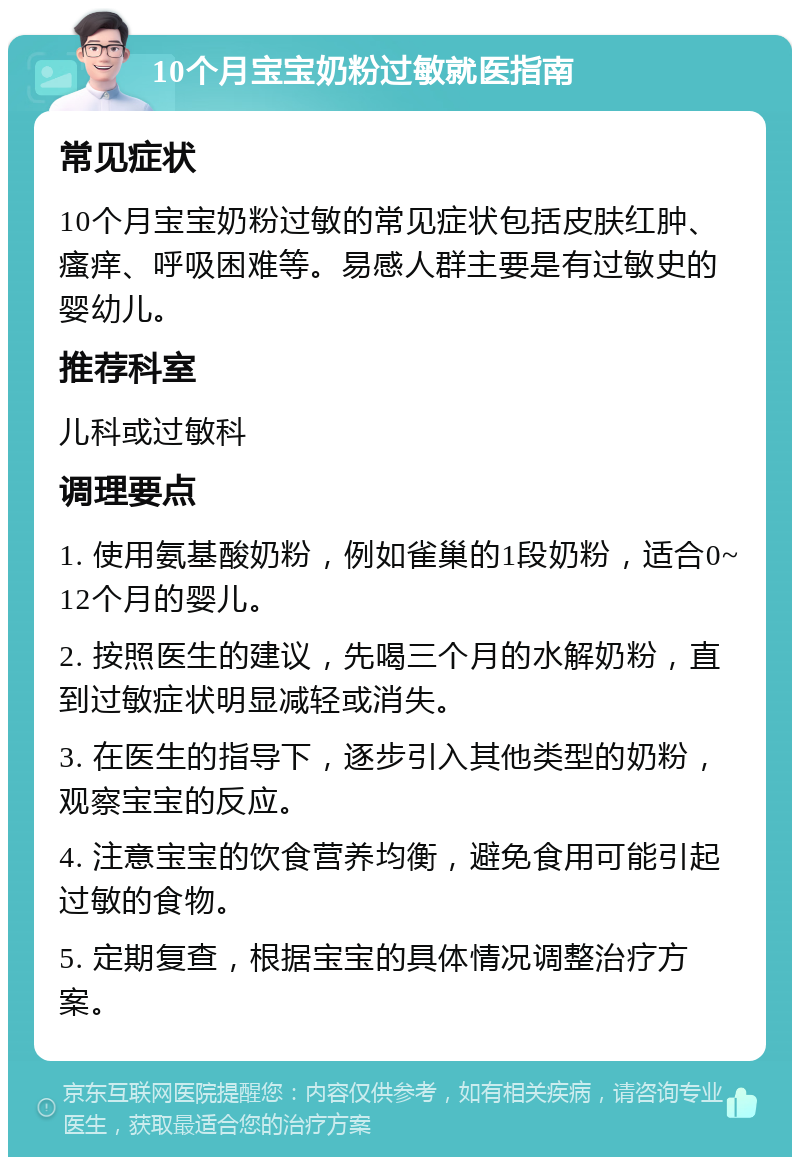 10个月宝宝奶粉过敏就医指南 常见症状 10个月宝宝奶粉过敏的常见症状包括皮肤红肿、瘙痒、呼吸困难等。易感人群主要是有过敏史的婴幼儿。 推荐科室 儿科或过敏科 调理要点 1. 使用氨基酸奶粉，例如雀巢的1段奶粉，适合0~12个月的婴儿。 2. 按照医生的建议，先喝三个月的水解奶粉，直到过敏症状明显减轻或消失。 3. 在医生的指导下，逐步引入其他类型的奶粉，观察宝宝的反应。 4. 注意宝宝的饮食营养均衡，避免食用可能引起过敏的食物。 5. 定期复查，根据宝宝的具体情况调整治疗方案。