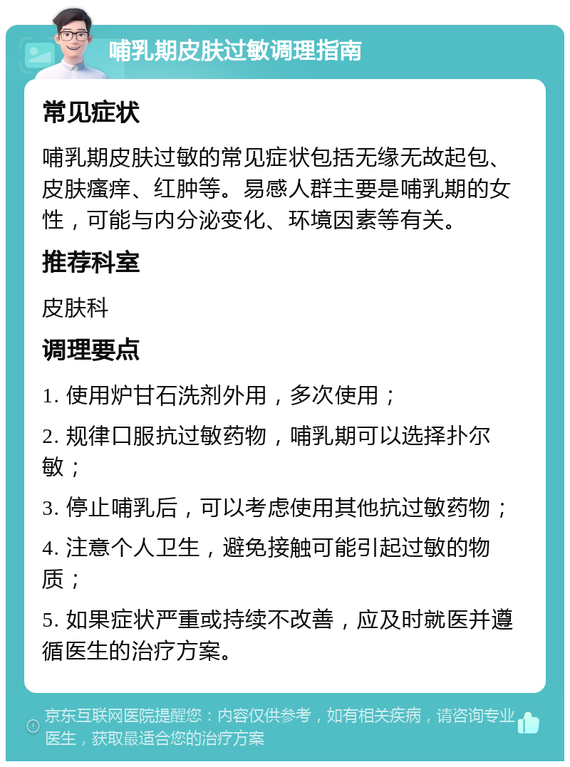 哺乳期皮肤过敏调理指南 常见症状 哺乳期皮肤过敏的常见症状包括无缘无故起包、皮肤瘙痒、红肿等。易感人群主要是哺乳期的女性，可能与内分泌变化、环境因素等有关。 推荐科室 皮肤科 调理要点 1. 使用炉甘石洗剂外用，多次使用； 2. 规律口服抗过敏药物，哺乳期可以选择扑尔敏； 3. 停止哺乳后，可以考虑使用其他抗过敏药物； 4. 注意个人卫生，避免接触可能引起过敏的物质； 5. 如果症状严重或持续不改善，应及时就医并遵循医生的治疗方案。