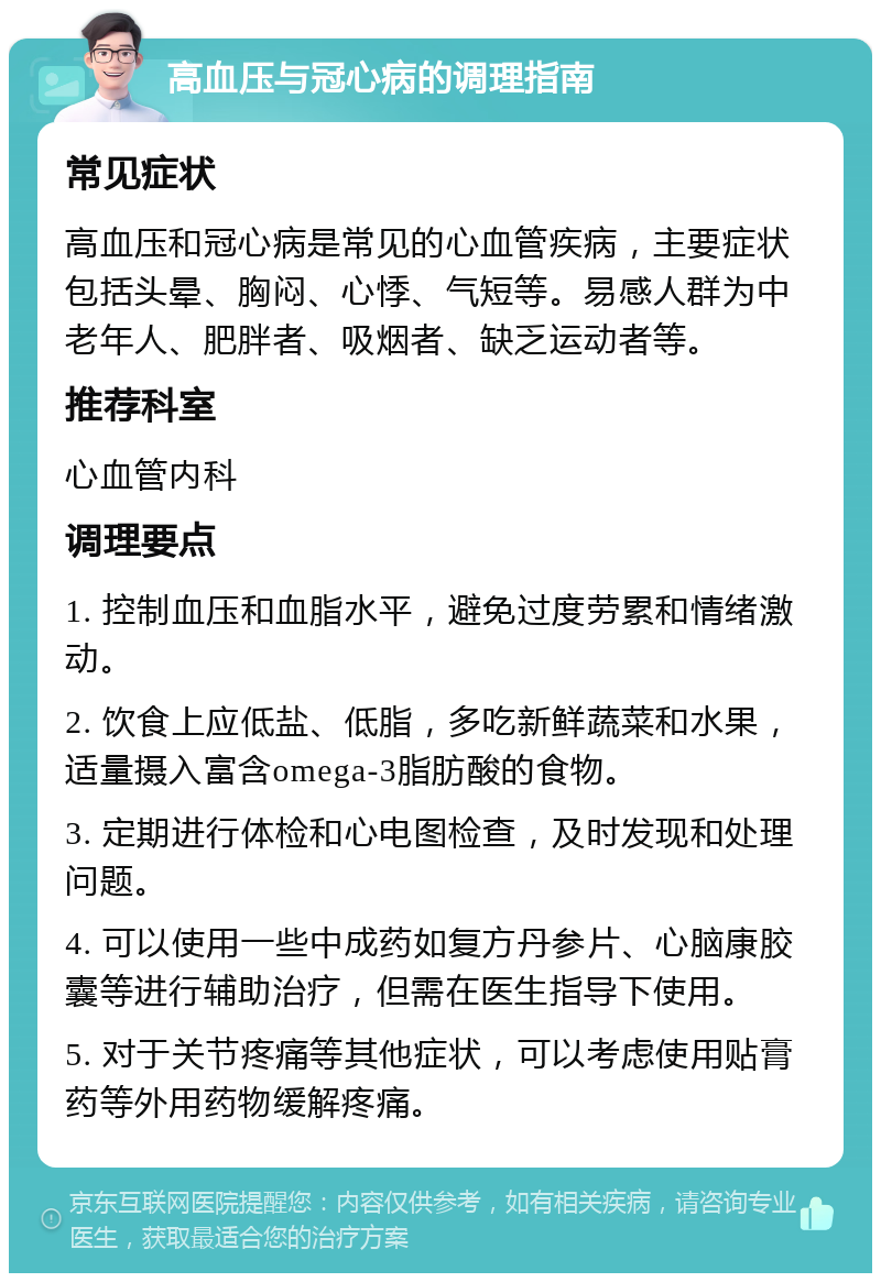 高血压与冠心病的调理指南 常见症状 高血压和冠心病是常见的心血管疾病，主要症状包括头晕、胸闷、心悸、气短等。易感人群为中老年人、肥胖者、吸烟者、缺乏运动者等。 推荐科室 心血管内科 调理要点 1. 控制血压和血脂水平，避免过度劳累和情绪激动。 2. 饮食上应低盐、低脂，多吃新鲜蔬菜和水果，适量摄入富含omega-3脂肪酸的食物。 3. 定期进行体检和心电图检查，及时发现和处理问题。 4. 可以使用一些中成药如复方丹参片、心脑康胶囊等进行辅助治疗，但需在医生指导下使用。 5. 对于关节疼痛等其他症状，可以考虑使用贴膏药等外用药物缓解疼痛。