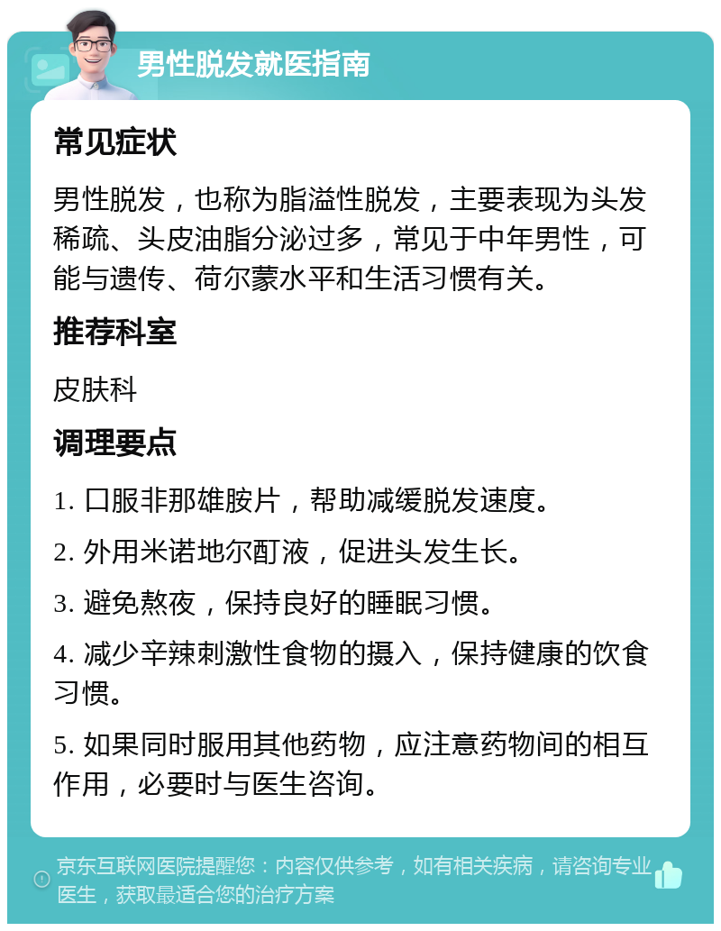 男性脱发就医指南 常见症状 男性脱发，也称为脂溢性脱发，主要表现为头发稀疏、头皮油脂分泌过多，常见于中年男性，可能与遗传、荷尔蒙水平和生活习惯有关。 推荐科室 皮肤科 调理要点 1. 口服非那雄胺片，帮助减缓脱发速度。 2. 外用米诺地尔酊液，促进头发生长。 3. 避免熬夜，保持良好的睡眠习惯。 4. 减少辛辣刺激性食物的摄入，保持健康的饮食习惯。 5. 如果同时服用其他药物，应注意药物间的相互作用，必要时与医生咨询。