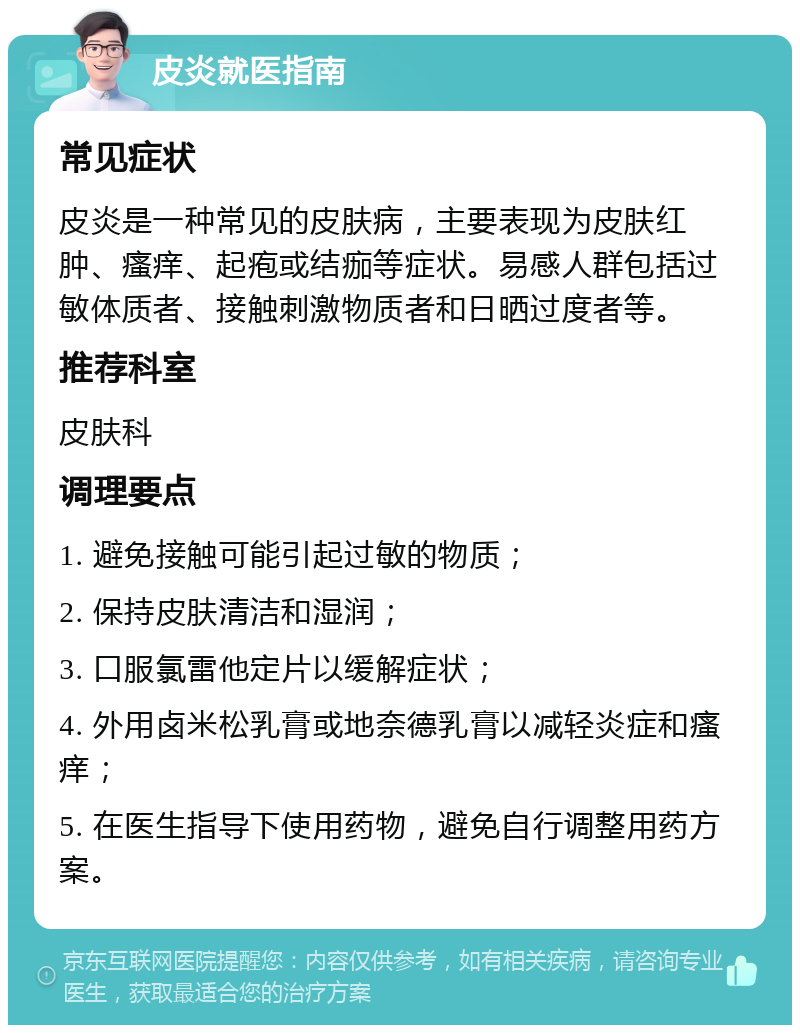 皮炎就医指南 常见症状 皮炎是一种常见的皮肤病，主要表现为皮肤红肿、瘙痒、起疱或结痂等症状。易感人群包括过敏体质者、接触刺激物质者和日晒过度者等。 推荐科室 皮肤科 调理要点 1. 避免接触可能引起过敏的物质； 2. 保持皮肤清洁和湿润； 3. 口服氯雷他定片以缓解症状； 4. 外用卤米松乳膏或地奈德乳膏以减轻炎症和瘙痒； 5. 在医生指导下使用药物，避免自行调整用药方案。