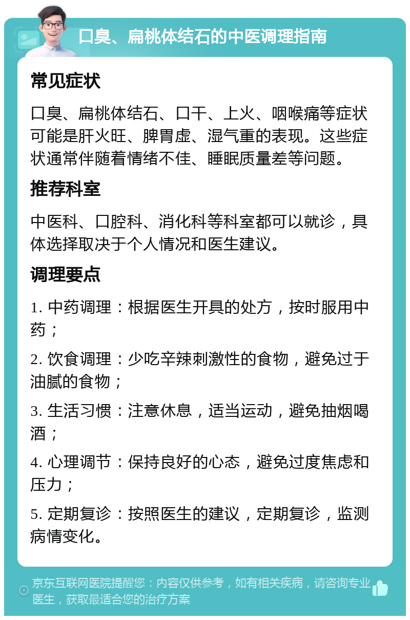 口臭、扁桃体结石的中医调理指南 常见症状 口臭、扁桃体结石、口干、上火、咽喉痛等症状可能是肝火旺、脾胃虚、湿气重的表现。这些症状通常伴随着情绪不佳、睡眠质量差等问题。 推荐科室 中医科、口腔科、消化科等科室都可以就诊，具体选择取决于个人情况和医生建议。 调理要点 1. 中药调理：根据医生开具的处方，按时服用中药； 2. 饮食调理：少吃辛辣刺激性的食物，避免过于油腻的食物； 3. 生活习惯：注意休息，适当运动，避免抽烟喝酒； 4. 心理调节：保持良好的心态，避免过度焦虑和压力； 5. 定期复诊：按照医生的建议，定期复诊，监测病情变化。