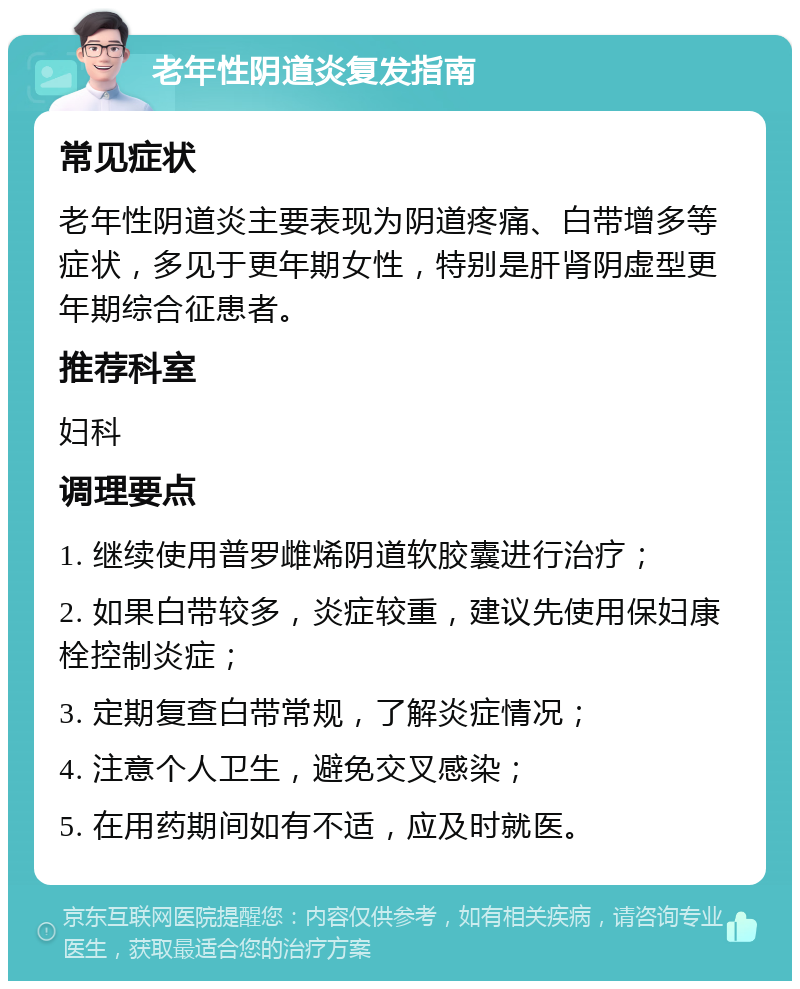 老年性阴道炎复发指南 常见症状 老年性阴道炎主要表现为阴道疼痛、白带增多等症状，多见于更年期女性，特别是肝肾阴虚型更年期综合征患者。 推荐科室 妇科 调理要点 1. 继续使用普罗雌烯阴道软胶囊进行治疗； 2. 如果白带较多，炎症较重，建议先使用保妇康栓控制炎症； 3. 定期复查白带常规，了解炎症情况； 4. 注意个人卫生，避免交叉感染； 5. 在用药期间如有不适，应及时就医。