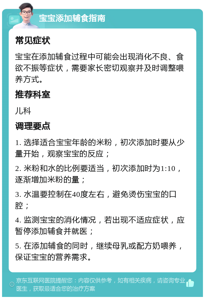 宝宝添加辅食指南 常见症状 宝宝在添加辅食过程中可能会出现消化不良、食欲不振等症状，需要家长密切观察并及时调整喂养方式。 推荐科室 儿科 调理要点 1. 选择适合宝宝年龄的米粉，初次添加时要从少量开始，观察宝宝的反应； 2. 米粉和水的比例要适当，初次添加时为1:10，逐渐增加米粉的量； 3. 水温要控制在40度左右，避免烫伤宝宝的口腔； 4. 监测宝宝的消化情况，若出现不适应症状，应暂停添加辅食并就医； 5. 在添加辅食的同时，继续母乳或配方奶喂养，保证宝宝的营养需求。