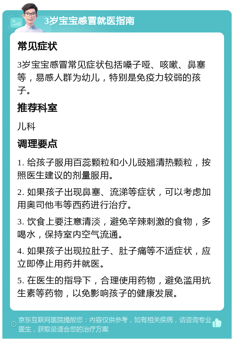 3岁宝宝感冒就医指南 常见症状 3岁宝宝感冒常见症状包括嗓子哑、咳嗽、鼻塞等，易感人群为幼儿，特别是免疫力较弱的孩子。 推荐科室 儿科 调理要点 1. 给孩子服用百蕊颗粒和小儿豉翘清热颗粒，按照医生建议的剂量服用。 2. 如果孩子出现鼻塞、流涕等症状，可以考虑加用奥司他韦等西药进行治疗。 3. 饮食上要注意清淡，避免辛辣刺激的食物，多喝水，保持室内空气流通。 4. 如果孩子出现拉肚子、肚子痛等不适症状，应立即停止用药并就医。 5. 在医生的指导下，合理使用药物，避免滥用抗生素等药物，以免影响孩子的健康发展。