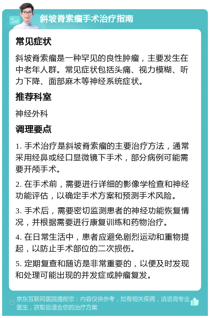 斜坡脊索瘤手术治疗指南 常见症状 斜坡脊索瘤是一种罕见的良性肿瘤，主要发生在中老年人群。常见症状包括头痛、视力模糊、听力下降、面部麻木等神经系统症状。 推荐科室 神经外科 调理要点 1. 手术治疗是斜坡脊索瘤的主要治疗方法，通常采用经鼻或经口显微镜下手术，部分病例可能需要开颅手术。 2. 在手术前，需要进行详细的影像学检查和神经功能评估，以确定手术方案和预测手术风险。 3. 手术后，需要密切监测患者的神经功能恢复情况，并根据需要进行康复训练和药物治疗。 4. 在日常生活中，患者应避免剧烈运动和重物提起，以防止手术部位的二次损伤。 5. 定期复查和随访是非常重要的，以便及时发现和处理可能出现的并发症或肿瘤复发。