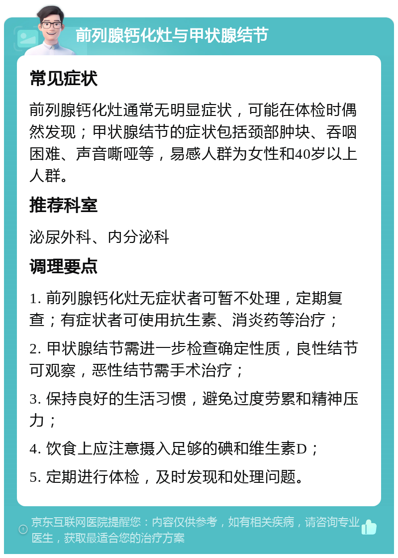 前列腺钙化灶与甲状腺结节 常见症状 前列腺钙化灶通常无明显症状，可能在体检时偶然发现；甲状腺结节的症状包括颈部肿块、吞咽困难、声音嘶哑等，易感人群为女性和40岁以上人群。 推荐科室 泌尿外科、内分泌科 调理要点 1. 前列腺钙化灶无症状者可暂不处理，定期复查；有症状者可使用抗生素、消炎药等治疗； 2. 甲状腺结节需进一步检查确定性质，良性结节可观察，恶性结节需手术治疗； 3. 保持良好的生活习惯，避免过度劳累和精神压力； 4. 饮食上应注意摄入足够的碘和维生素D； 5. 定期进行体检，及时发现和处理问题。