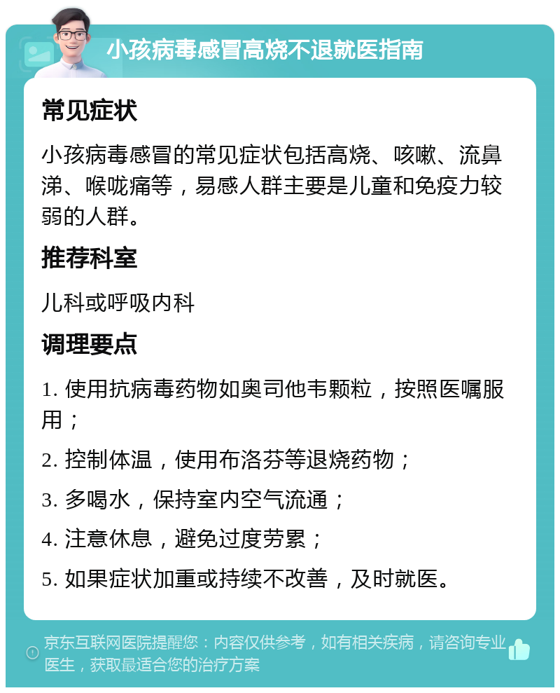 小孩病毒感冒高烧不退就医指南 常见症状 小孩病毒感冒的常见症状包括高烧、咳嗽、流鼻涕、喉咙痛等，易感人群主要是儿童和免疫力较弱的人群。 推荐科室 儿科或呼吸内科 调理要点 1. 使用抗病毒药物如奥司他韦颗粒，按照医嘱服用； 2. 控制体温，使用布洛芬等退烧药物； 3. 多喝水，保持室内空气流通； 4. 注意休息，避免过度劳累； 5. 如果症状加重或持续不改善，及时就医。