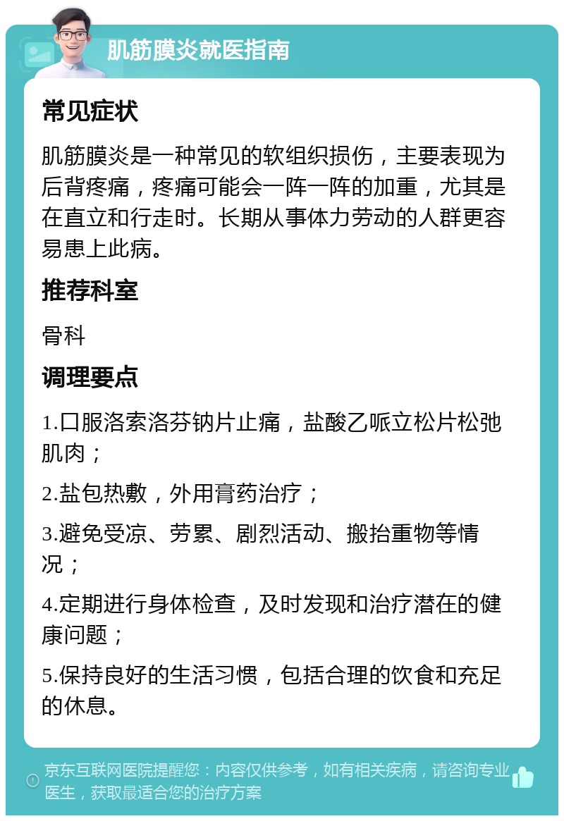 肌筋膜炎就医指南 常见症状 肌筋膜炎是一种常见的软组织损伤，主要表现为后背疼痛，疼痛可能会一阵一阵的加重，尤其是在直立和行走时。长期从事体力劳动的人群更容易患上此病。 推荐科室 骨科 调理要点 1.口服洛索洛芬钠片止痛，盐酸乙哌立松片松弛肌肉； 2.盐包热敷，外用膏药治疗； 3.避免受凉、劳累、剧烈活动、搬抬重物等情况； 4.定期进行身体检查，及时发现和治疗潜在的健康问题； 5.保持良好的生活习惯，包括合理的饮食和充足的休息。