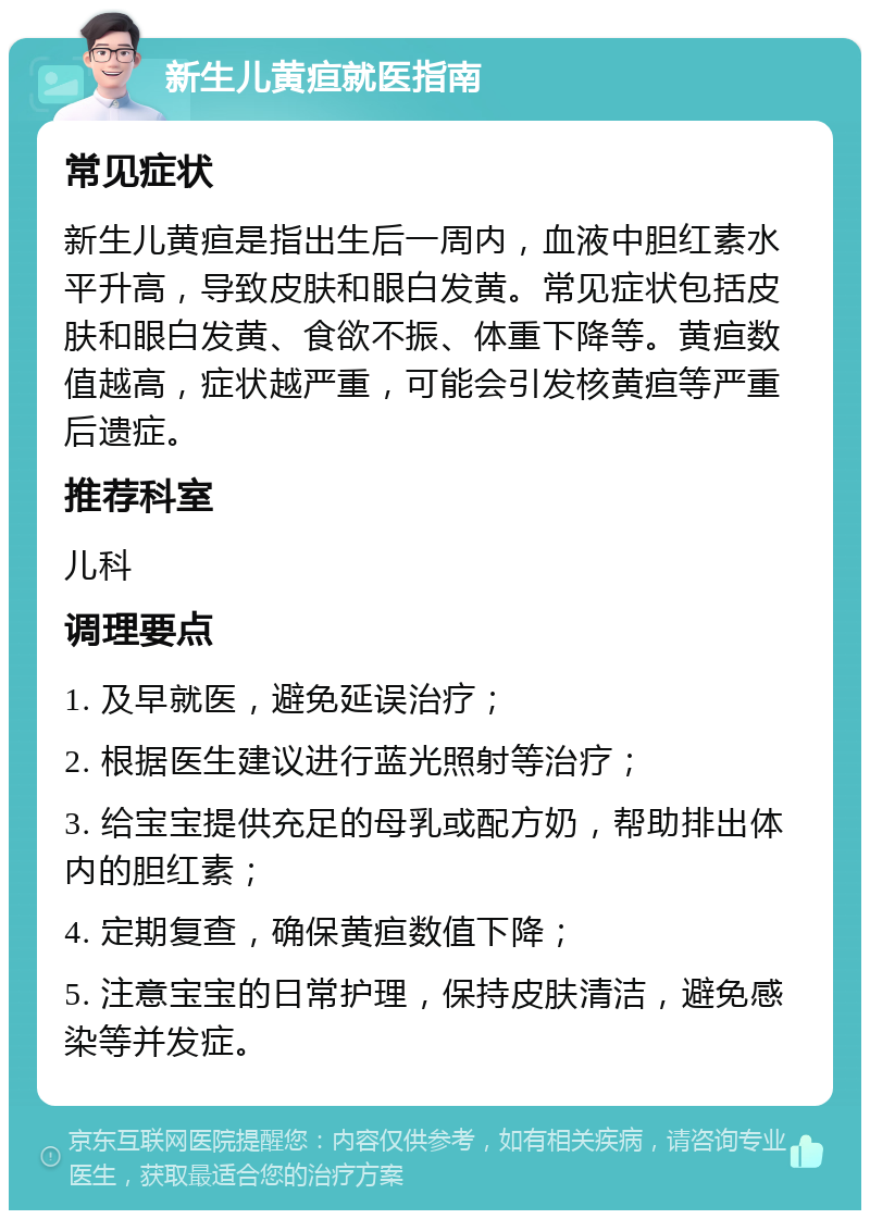 新生儿黄疸就医指南 常见症状 新生儿黄疸是指出生后一周内，血液中胆红素水平升高，导致皮肤和眼白发黄。常见症状包括皮肤和眼白发黄、食欲不振、体重下降等。黄疸数值越高，症状越严重，可能会引发核黄疸等严重后遗症。 推荐科室 儿科 调理要点 1. 及早就医，避免延误治疗； 2. 根据医生建议进行蓝光照射等治疗； 3. 给宝宝提供充足的母乳或配方奶，帮助排出体内的胆红素； 4. 定期复查，确保黄疸数值下降； 5. 注意宝宝的日常护理，保持皮肤清洁，避免感染等并发症。