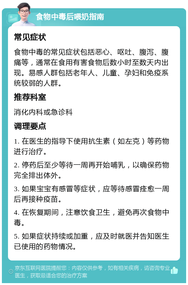 食物中毒后喂奶指南 常见症状 食物中毒的常见症状包括恶心、呕吐、腹泻、腹痛等，通常在食用有害食物后数小时至数天内出现。易感人群包括老年人、儿童、孕妇和免疫系统较弱的人群。 推荐科室 消化内科或急诊科 调理要点 1. 在医生的指导下使用抗生素（如左克）等药物进行治疗。 2. 停药后至少等待一周再开始哺乳，以确保药物完全排出体外。 3. 如果宝宝有感冒等症状，应等待感冒痊愈一周后再接种疫苗。 4. 在恢复期间，注意饮食卫生，避免再次食物中毒。 5. 如果症状持续或加重，应及时就医并告知医生已使用的药物情况。