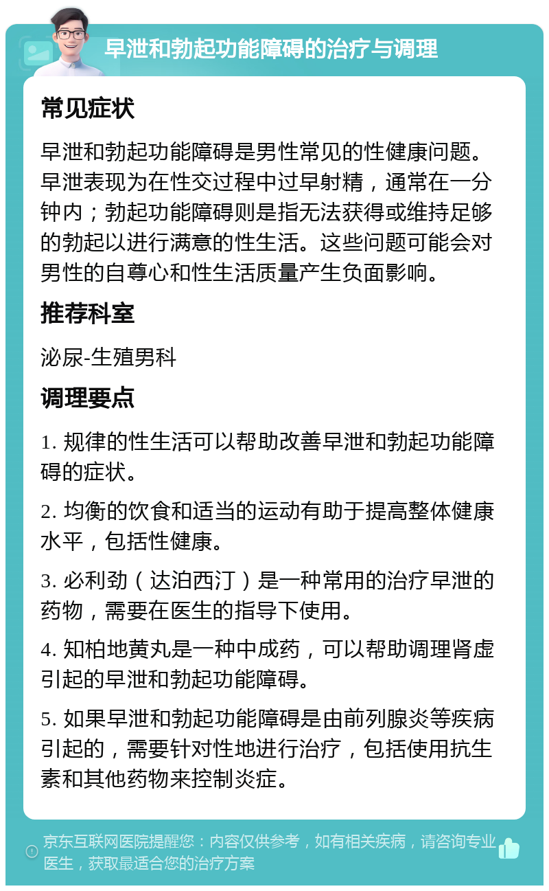 早泄和勃起功能障碍的治疗与调理 常见症状 早泄和勃起功能障碍是男性常见的性健康问题。早泄表现为在性交过程中过早射精，通常在一分钟内；勃起功能障碍则是指无法获得或维持足够的勃起以进行满意的性生活。这些问题可能会对男性的自尊心和性生活质量产生负面影响。 推荐科室 泌尿-生殖男科 调理要点 1. 规律的性生活可以帮助改善早泄和勃起功能障碍的症状。 2. 均衡的饮食和适当的运动有助于提高整体健康水平，包括性健康。 3. 必利劲（达泊西汀）是一种常用的治疗早泄的药物，需要在医生的指导下使用。 4. 知柏地黄丸是一种中成药，可以帮助调理肾虚引起的早泄和勃起功能障碍。 5. 如果早泄和勃起功能障碍是由前列腺炎等疾病引起的，需要针对性地进行治疗，包括使用抗生素和其他药物来控制炎症。