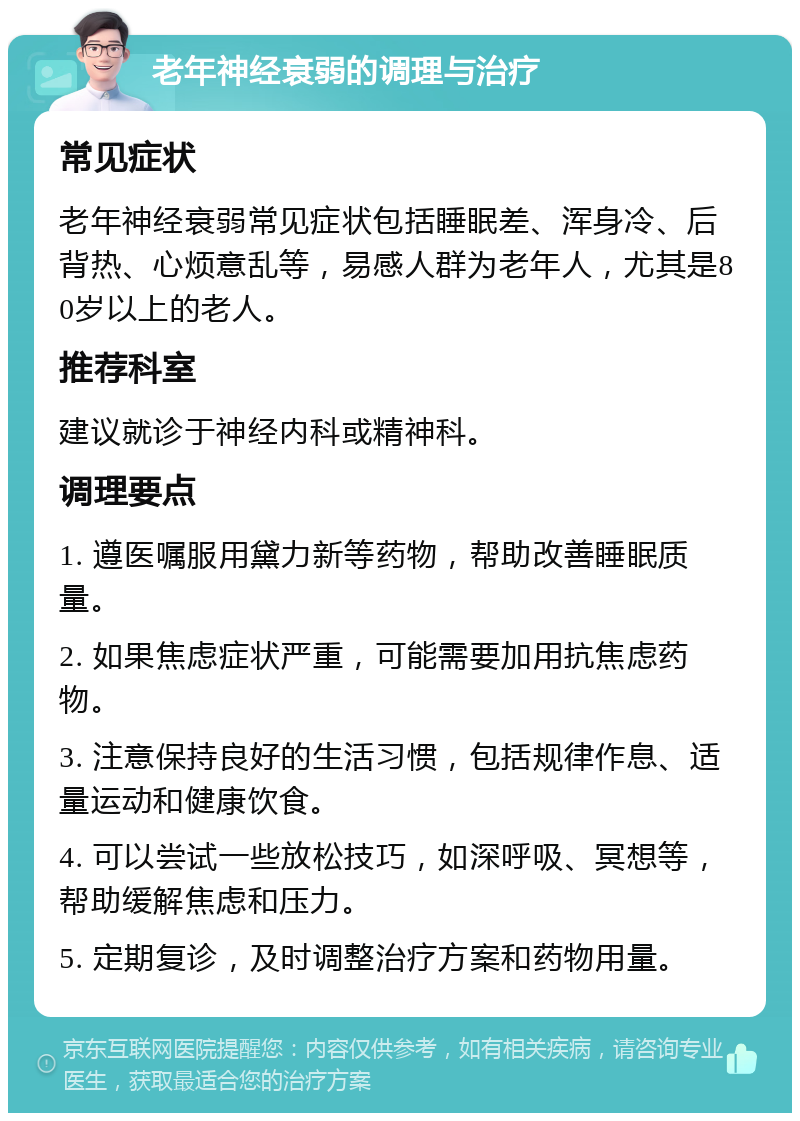 老年神经衰弱的调理与治疗 常见症状 老年神经衰弱常见症状包括睡眠差、浑身冷、后背热、心烦意乱等，易感人群为老年人，尤其是80岁以上的老人。 推荐科室 建议就诊于神经内科或精神科。 调理要点 1. 遵医嘱服用黛力新等药物，帮助改善睡眠质量。 2. 如果焦虑症状严重，可能需要加用抗焦虑药物。 3. 注意保持良好的生活习惯，包括规律作息、适量运动和健康饮食。 4. 可以尝试一些放松技巧，如深呼吸、冥想等，帮助缓解焦虑和压力。 5. 定期复诊，及时调整治疗方案和药物用量。