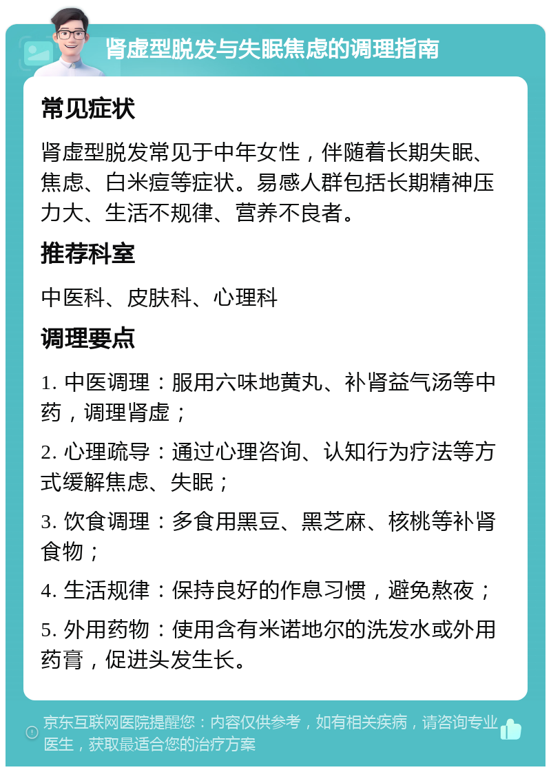 肾虚型脱发与失眠焦虑的调理指南 常见症状 肾虚型脱发常见于中年女性，伴随着长期失眠、焦虑、白米痘等症状。易感人群包括长期精神压力大、生活不规律、营养不良者。 推荐科室 中医科、皮肤科、心理科 调理要点 1. 中医调理：服用六味地黄丸、补肾益气汤等中药，调理肾虚； 2. 心理疏导：通过心理咨询、认知行为疗法等方式缓解焦虑、失眠； 3. 饮食调理：多食用黑豆、黑芝麻、核桃等补肾食物； 4. 生活规律：保持良好的作息习惯，避免熬夜； 5. 外用药物：使用含有米诺地尔的洗发水或外用药膏，促进头发生长。