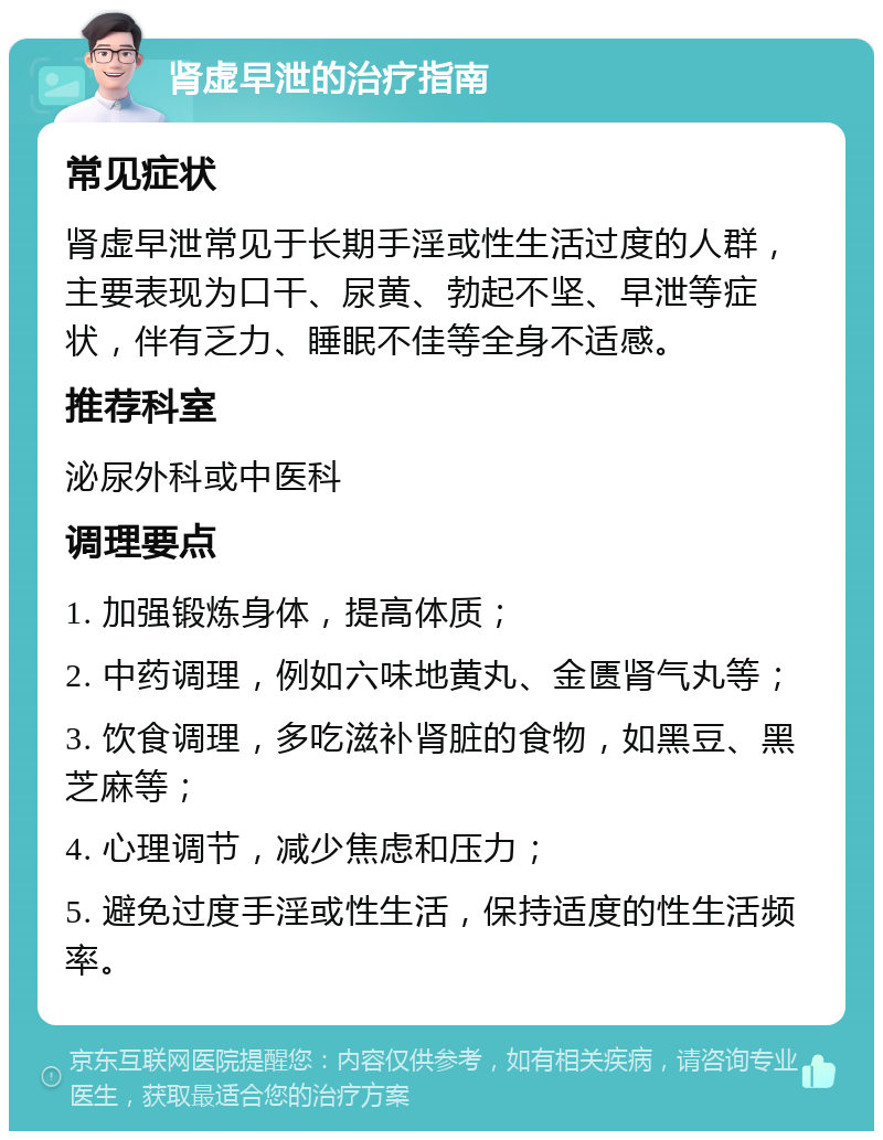 肾虚早泄的治疗指南 常见症状 肾虚早泄常见于长期手淫或性生活过度的人群，主要表现为口干、尿黄、勃起不坚、早泄等症状，伴有乏力、睡眠不佳等全身不适感。 推荐科室 泌尿外科或中医科 调理要点 1. 加强锻炼身体，提高体质； 2. 中药调理，例如六味地黄丸、金匮肾气丸等； 3. 饮食调理，多吃滋补肾脏的食物，如黑豆、黑芝麻等； 4. 心理调节，减少焦虑和压力； 5. 避免过度手淫或性生活，保持适度的性生活频率。