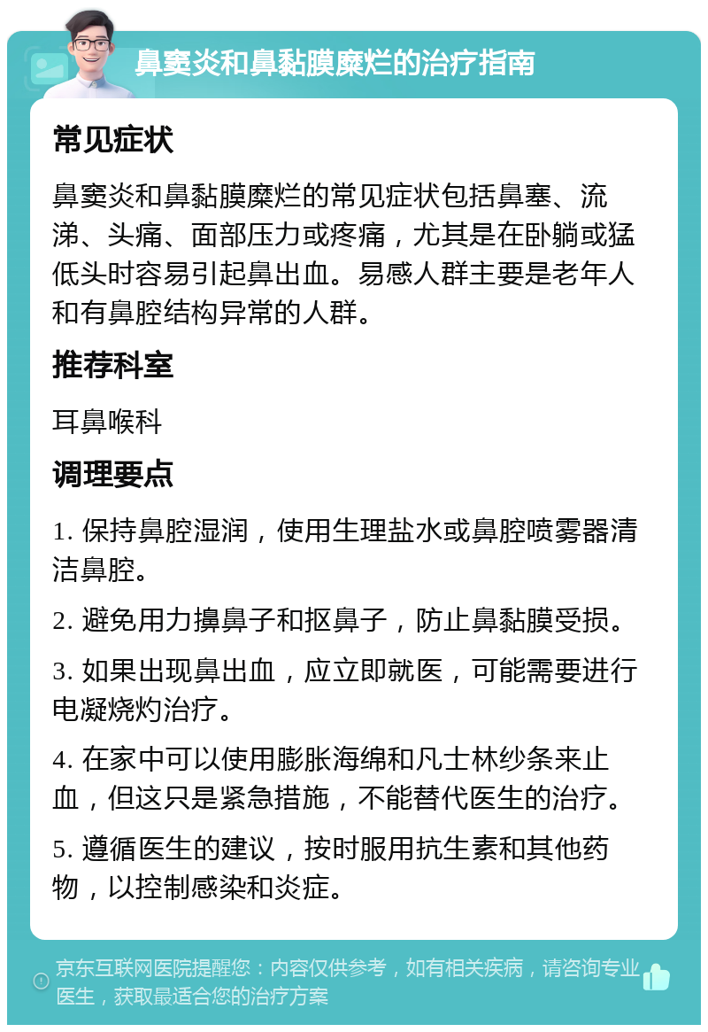 鼻窦炎和鼻黏膜糜烂的治疗指南 常见症状 鼻窦炎和鼻黏膜糜烂的常见症状包括鼻塞、流涕、头痛、面部压力或疼痛，尤其是在卧躺或猛低头时容易引起鼻出血。易感人群主要是老年人和有鼻腔结构异常的人群。 推荐科室 耳鼻喉科 调理要点 1. 保持鼻腔湿润，使用生理盐水或鼻腔喷雾器清洁鼻腔。 2. 避免用力擤鼻子和抠鼻子，防止鼻黏膜受损。 3. 如果出现鼻出血，应立即就医，可能需要进行电凝烧灼治疗。 4. 在家中可以使用膨胀海绵和凡士林纱条来止血，但这只是紧急措施，不能替代医生的治疗。 5. 遵循医生的建议，按时服用抗生素和其他药物，以控制感染和炎症。