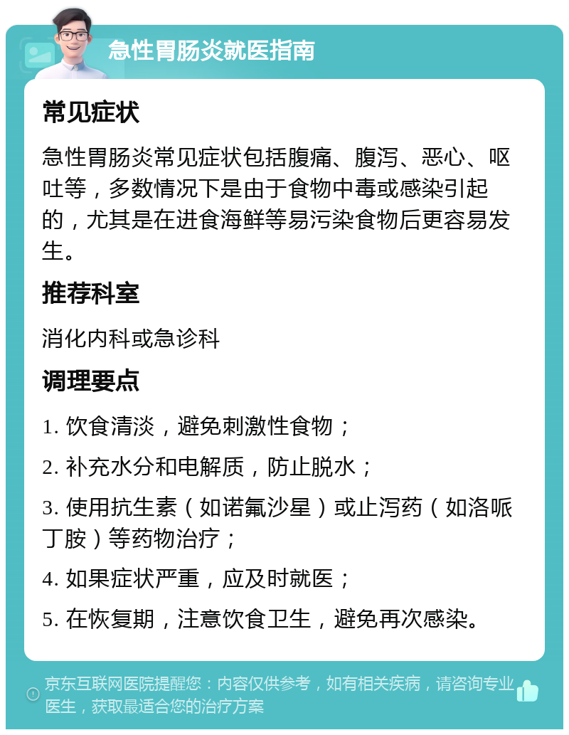 急性胃肠炎就医指南 常见症状 急性胃肠炎常见症状包括腹痛、腹泻、恶心、呕吐等，多数情况下是由于食物中毒或感染引起的，尤其是在进食海鲜等易污染食物后更容易发生。 推荐科室 消化内科或急诊科 调理要点 1. 饮食清淡，避免刺激性食物； 2. 补充水分和电解质，防止脱水； 3. 使用抗生素（如诺氟沙星）或止泻药（如洛哌丁胺）等药物治疗； 4. 如果症状严重，应及时就医； 5. 在恢复期，注意饮食卫生，避免再次感染。