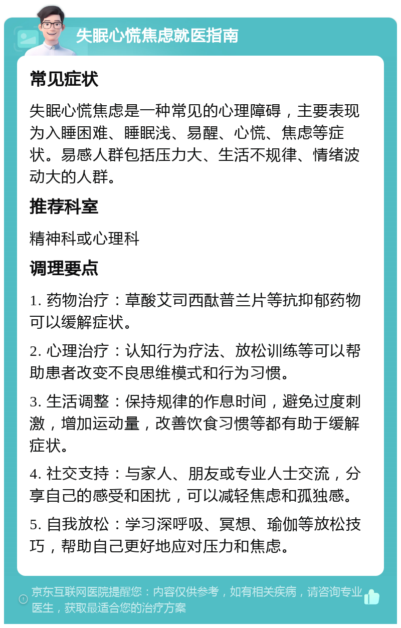 失眠心慌焦虑就医指南 常见症状 失眠心慌焦虑是一种常见的心理障碍，主要表现为入睡困难、睡眠浅、易醒、心慌、焦虑等症状。易感人群包括压力大、生活不规律、情绪波动大的人群。 推荐科室 精神科或心理科 调理要点 1. 药物治疗：草酸艾司西酞普兰片等抗抑郁药物可以缓解症状。 2. 心理治疗：认知行为疗法、放松训练等可以帮助患者改变不良思维模式和行为习惯。 3. 生活调整：保持规律的作息时间，避免过度刺激，增加运动量，改善饮食习惯等都有助于缓解症状。 4. 社交支持：与家人、朋友或专业人士交流，分享自己的感受和困扰，可以减轻焦虑和孤独感。 5. 自我放松：学习深呼吸、冥想、瑜伽等放松技巧，帮助自己更好地应对压力和焦虑。