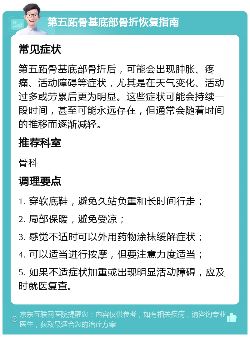 第五跖骨基底部骨折恢复指南 常见症状 第五跖骨基底部骨折后，可能会出现肿胀、疼痛、活动障碍等症状，尤其是在天气变化、活动过多或劳累后更为明显。这些症状可能会持续一段时间，甚至可能永远存在，但通常会随着时间的推移而逐渐减轻。 推荐科室 骨科 调理要点 1. 穿软底鞋，避免久站负重和长时间行走； 2. 局部保暖，避免受凉； 3. 感觉不适时可以外用药物涂抹缓解症状； 4. 可以适当进行按摩，但要注意力度适当； 5. 如果不适症状加重或出现明显活动障碍，应及时就医复查。