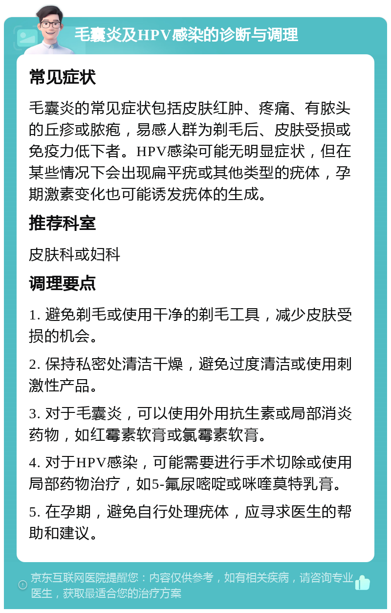 毛囊炎及HPV感染的诊断与调理 常见症状 毛囊炎的常见症状包括皮肤红肿、疼痛、有脓头的丘疹或脓疱，易感人群为剃毛后、皮肤受损或免疫力低下者。HPV感染可能无明显症状，但在某些情况下会出现扁平疣或其他类型的疣体，孕期激素变化也可能诱发疣体的生成。 推荐科室 皮肤科或妇科 调理要点 1. 避免剃毛或使用干净的剃毛工具，减少皮肤受损的机会。 2. 保持私密处清洁干燥，避免过度清洁或使用刺激性产品。 3. 对于毛囊炎，可以使用外用抗生素或局部消炎药物，如红霉素软膏或氯霉素软膏。 4. 对于HPV感染，可能需要进行手术切除或使用局部药物治疗，如5-氟尿嘧啶或咪喹莫特乳膏。 5. 在孕期，避免自行处理疣体，应寻求医生的帮助和建议。