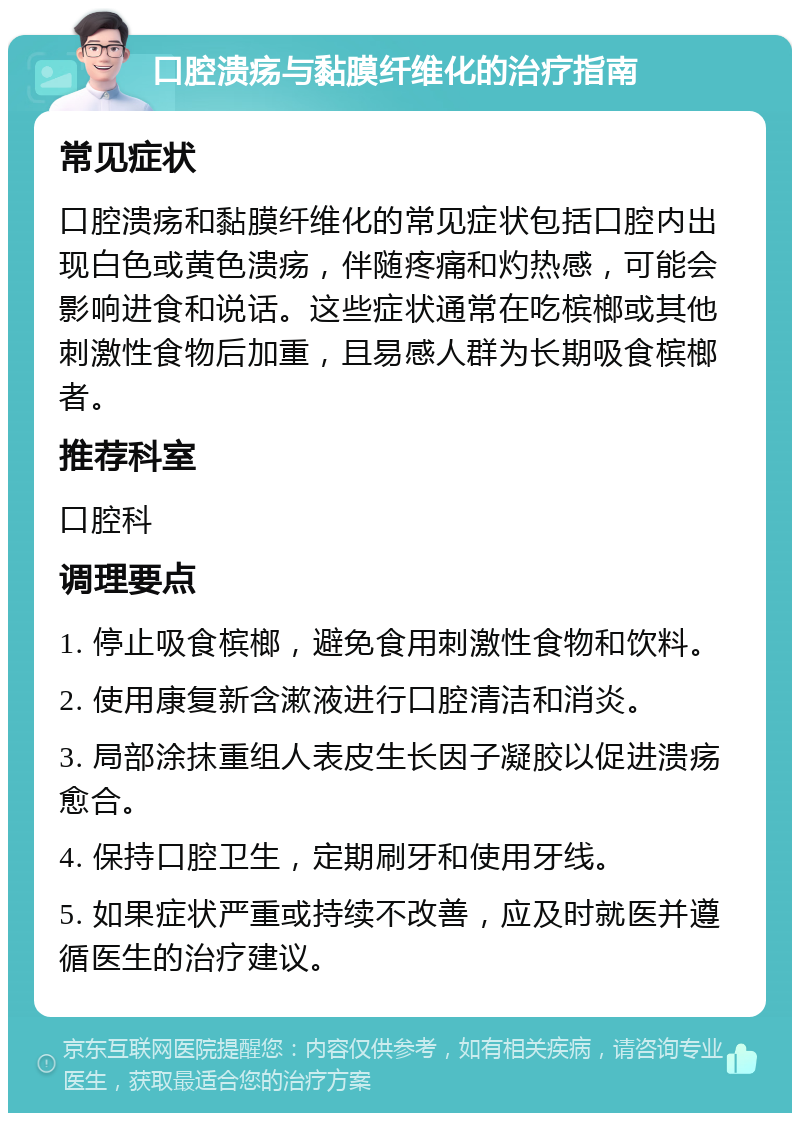 口腔溃疡与黏膜纤维化的治疗指南 常见症状 口腔溃疡和黏膜纤维化的常见症状包括口腔内出现白色或黄色溃疡，伴随疼痛和灼热感，可能会影响进食和说话。这些症状通常在吃槟榔或其他刺激性食物后加重，且易感人群为长期吸食槟榔者。 推荐科室 口腔科 调理要点 1. 停止吸食槟榔，避免食用刺激性食物和饮料。 2. 使用康复新含漱液进行口腔清洁和消炎。 3. 局部涂抹重组人表皮生长因子凝胶以促进溃疡愈合。 4. 保持口腔卫生，定期刷牙和使用牙线。 5. 如果症状严重或持续不改善，应及时就医并遵循医生的治疗建议。