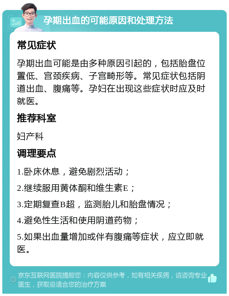 孕期出血的可能原因和处理方法 常见症状 孕期出血可能是由多种原因引起的，包括胎盘位置低、宫颈疾病、子宫畸形等。常见症状包括阴道出血、腹痛等。孕妇在出现这些症状时应及时就医。 推荐科室 妇产科 调理要点 1.卧床休息，避免剧烈活动； 2.继续服用黄体酮和维生素E； 3.定期复查B超，监测胎儿和胎盘情况； 4.避免性生活和使用阴道药物； 5.如果出血量增加或伴有腹痛等症状，应立即就医。