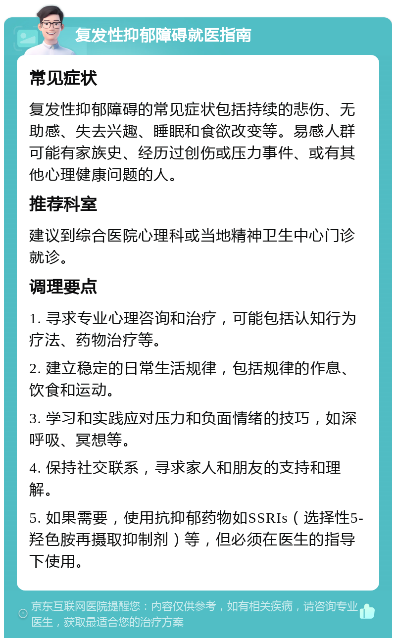 复发性抑郁障碍就医指南 常见症状 复发性抑郁障碍的常见症状包括持续的悲伤、无助感、失去兴趣、睡眠和食欲改变等。易感人群可能有家族史、经历过创伤或压力事件、或有其他心理健康问题的人。 推荐科室 建议到综合医院心理科或当地精神卫生中心门诊就诊。 调理要点 1. 寻求专业心理咨询和治疗，可能包括认知行为疗法、药物治疗等。 2. 建立稳定的日常生活规律，包括规律的作息、饮食和运动。 3. 学习和实践应对压力和负面情绪的技巧，如深呼吸、冥想等。 4. 保持社交联系，寻求家人和朋友的支持和理解。 5. 如果需要，使用抗抑郁药物如SSRIs（选择性5-羟色胺再摄取抑制剂）等，但必须在医生的指导下使用。