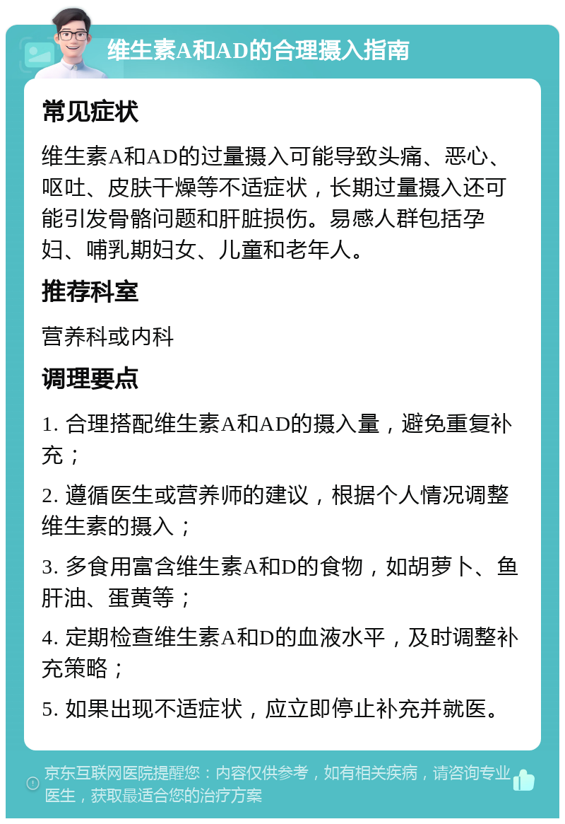 维生素A和AD的合理摄入指南 常见症状 维生素A和AD的过量摄入可能导致头痛、恶心、呕吐、皮肤干燥等不适症状，长期过量摄入还可能引发骨骼问题和肝脏损伤。易感人群包括孕妇、哺乳期妇女、儿童和老年人。 推荐科室 营养科或内科 调理要点 1. 合理搭配维生素A和AD的摄入量，避免重复补充； 2. 遵循医生或营养师的建议，根据个人情况调整维生素的摄入； 3. 多食用富含维生素A和D的食物，如胡萝卜、鱼肝油、蛋黄等； 4. 定期检查维生素A和D的血液水平，及时调整补充策略； 5. 如果出现不适症状，应立即停止补充并就医。