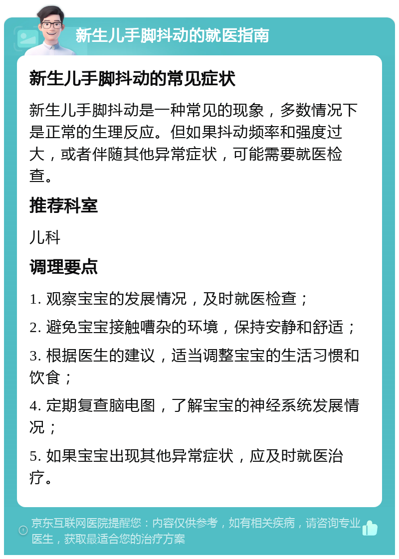 新生儿手脚抖动的就医指南 新生儿手脚抖动的常见症状 新生儿手脚抖动是一种常见的现象，多数情况下是正常的生理反应。但如果抖动频率和强度过大，或者伴随其他异常症状，可能需要就医检查。 推荐科室 儿科 调理要点 1. 观察宝宝的发展情况，及时就医检查； 2. 避免宝宝接触嘈杂的环境，保持安静和舒适； 3. 根据医生的建议，适当调整宝宝的生活习惯和饮食； 4. 定期复查脑电图，了解宝宝的神经系统发展情况； 5. 如果宝宝出现其他异常症状，应及时就医治疗。