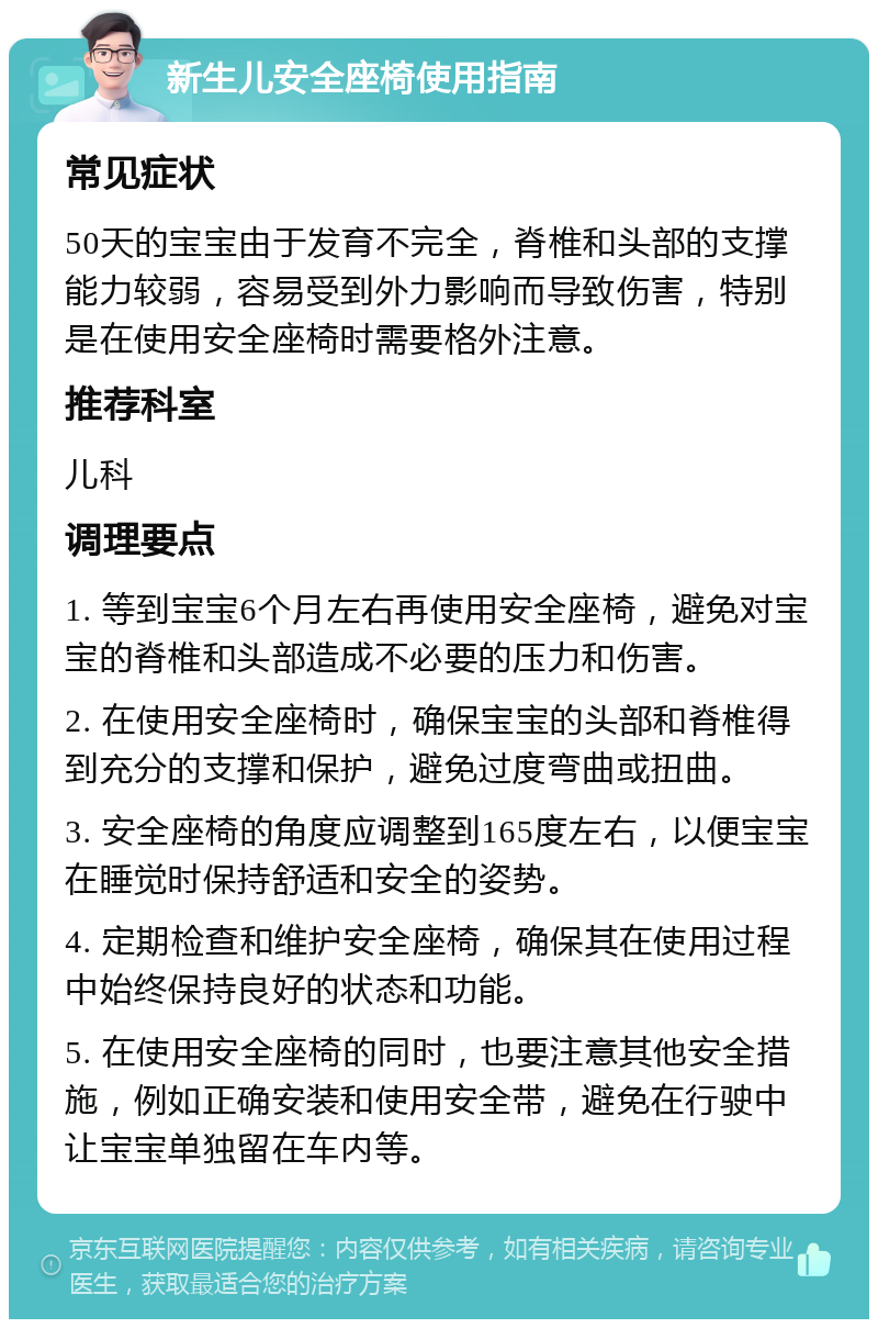 新生儿安全座椅使用指南 常见症状 50天的宝宝由于发育不完全，脊椎和头部的支撑能力较弱，容易受到外力影响而导致伤害，特别是在使用安全座椅时需要格外注意。 推荐科室 儿科 调理要点 1. 等到宝宝6个月左右再使用安全座椅，避免对宝宝的脊椎和头部造成不必要的压力和伤害。 2. 在使用安全座椅时，确保宝宝的头部和脊椎得到充分的支撑和保护，避免过度弯曲或扭曲。 3. 安全座椅的角度应调整到165度左右，以便宝宝在睡觉时保持舒适和安全的姿势。 4. 定期检查和维护安全座椅，确保其在使用过程中始终保持良好的状态和功能。 5. 在使用安全座椅的同时，也要注意其他安全措施，例如正确安装和使用安全带，避免在行驶中让宝宝单独留在车内等。