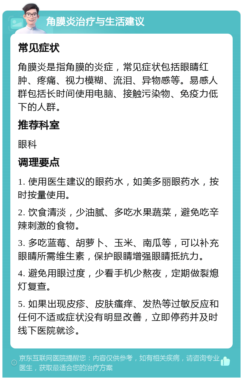 角膜炎治疗与生活建议 常见症状 角膜炎是指角膜的炎症，常见症状包括眼睛红肿、疼痛、视力模糊、流泪、异物感等。易感人群包括长时间使用电脑、接触污染物、免疫力低下的人群。 推荐科室 眼科 调理要点 1. 使用医生建议的眼药水，如美多丽眼药水，按时按量使用。 2. 饮食清淡，少油腻、多吃水果蔬菜，避免吃辛辣刺激的食物。 3. 多吃蓝莓、胡萝卜、玉米、南瓜等，可以补充眼睛所需维生素，保护眼睛增强眼睛抵抗力。 4. 避免用眼过度，少看手机少熬夜，定期做裂熄灯复查。 5. 如果出现皮疹、皮肤瘙痒、发热等过敏反应和任何不适或症状没有明显改善，立即停药并及时线下医院就诊。