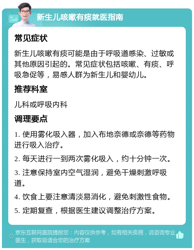 新生儿咳嗽有痰就医指南 常见症状 新生儿咳嗽有痰可能是由于呼吸道感染、过敏或其他原因引起的。常见症状包括咳嗽、有痰、呼吸急促等，易感人群为新生儿和婴幼儿。 推荐科室 儿科或呼吸内科 调理要点 1. 使用雾化吸入器，加入布地奈德或奈德等药物进行吸入治疗。 2. 每天进行一到两次雾化吸入，约十分钟一次。 3. 注意保持室内空气湿润，避免干燥刺激呼吸道。 4. 饮食上要注意清淡易消化，避免刺激性食物。 5. 定期复查，根据医生建议调整治疗方案。