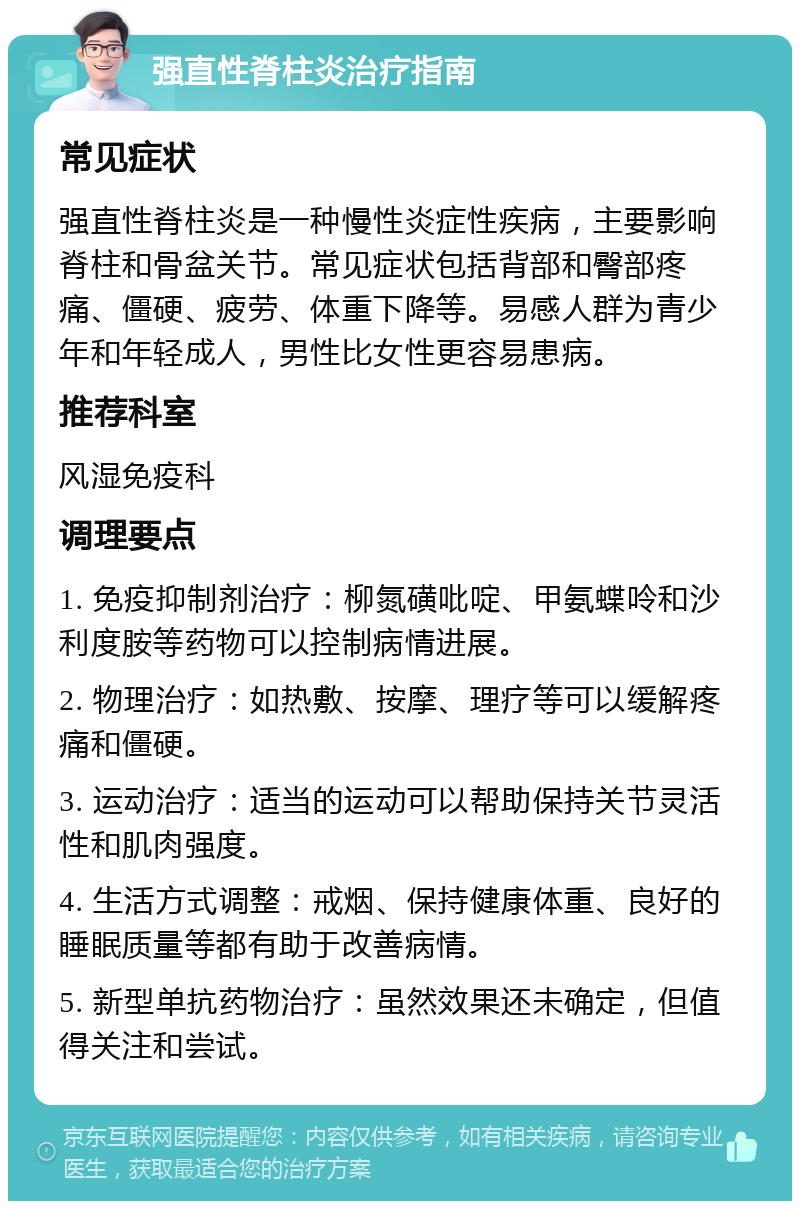 强直性脊柱炎治疗指南 常见症状 强直性脊柱炎是一种慢性炎症性疾病，主要影响脊柱和骨盆关节。常见症状包括背部和臀部疼痛、僵硬、疲劳、体重下降等。易感人群为青少年和年轻成人，男性比女性更容易患病。 推荐科室 风湿免疫科 调理要点 1. 免疫抑制剂治疗：柳氮磺吡啶、甲氨蝶呤和沙利度胺等药物可以控制病情进展。 2. 物理治疗：如热敷、按摩、理疗等可以缓解疼痛和僵硬。 3. 运动治疗：适当的运动可以帮助保持关节灵活性和肌肉强度。 4. 生活方式调整：戒烟、保持健康体重、良好的睡眠质量等都有助于改善病情。 5. 新型单抗药物治疗：虽然效果还未确定，但值得关注和尝试。