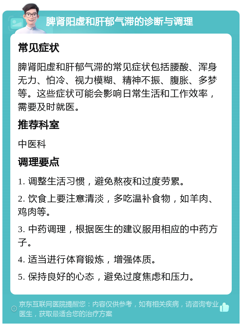 脾肾阳虚和肝郁气滞的诊断与调理 常见症状 脾肾阳虚和肝郁气滞的常见症状包括腰酸、浑身无力、怕冷、视力模糊、精神不振、腹胀、多梦等。这些症状可能会影响日常生活和工作效率，需要及时就医。 推荐科室 中医科 调理要点 1. 调整生活习惯，避免熬夜和过度劳累。 2. 饮食上要注意清淡，多吃温补食物，如羊肉、鸡肉等。 3. 中药调理，根据医生的建议服用相应的中药方子。 4. 适当进行体育锻炼，增强体质。 5. 保持良好的心态，避免过度焦虑和压力。