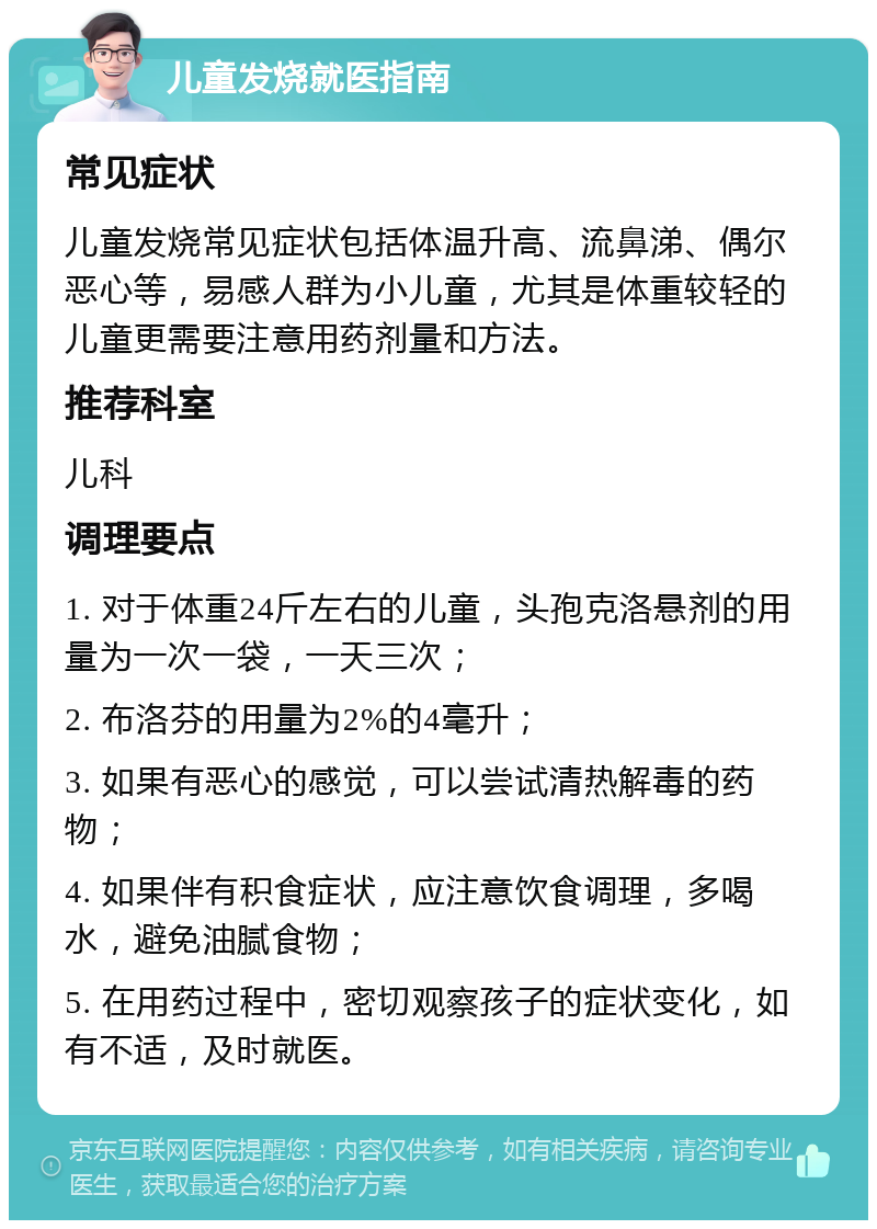 儿童发烧就医指南 常见症状 儿童发烧常见症状包括体温升高、流鼻涕、偶尔恶心等，易感人群为小儿童，尤其是体重较轻的儿童更需要注意用药剂量和方法。 推荐科室 儿科 调理要点 1. 对于体重24斤左右的儿童，头孢克洛悬剂的用量为一次一袋，一天三次； 2. 布洛芬的用量为2%的4毫升； 3. 如果有恶心的感觉，可以尝试清热解毒的药物； 4. 如果伴有积食症状，应注意饮食调理，多喝水，避免油腻食物； 5. 在用药过程中，密切观察孩子的症状变化，如有不适，及时就医。