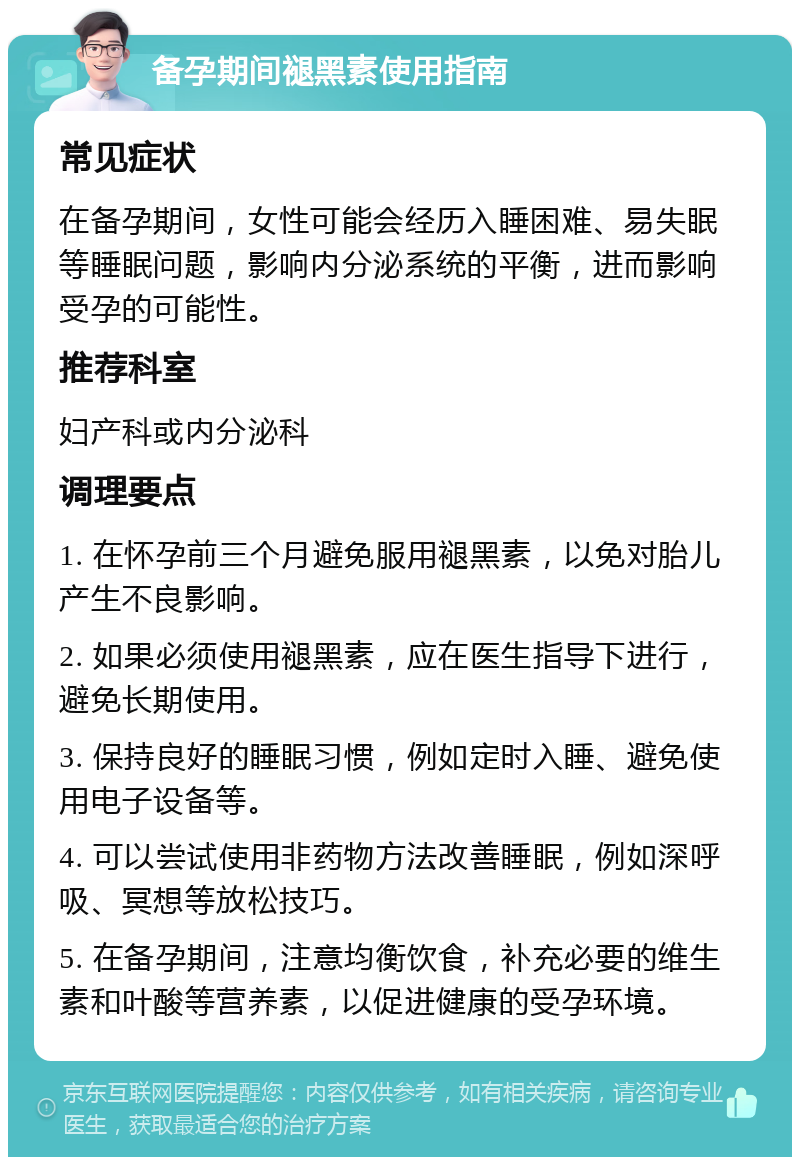 备孕期间褪黑素使用指南 常见症状 在备孕期间，女性可能会经历入睡困难、易失眠等睡眠问题，影响内分泌系统的平衡，进而影响受孕的可能性。 推荐科室 妇产科或内分泌科 调理要点 1. 在怀孕前三个月避免服用褪黑素，以免对胎儿产生不良影响。 2. 如果必须使用褪黑素，应在医生指导下进行，避免长期使用。 3. 保持良好的睡眠习惯，例如定时入睡、避免使用电子设备等。 4. 可以尝试使用非药物方法改善睡眠，例如深呼吸、冥想等放松技巧。 5. 在备孕期间，注意均衡饮食，补充必要的维生素和叶酸等营养素，以促进健康的受孕环境。