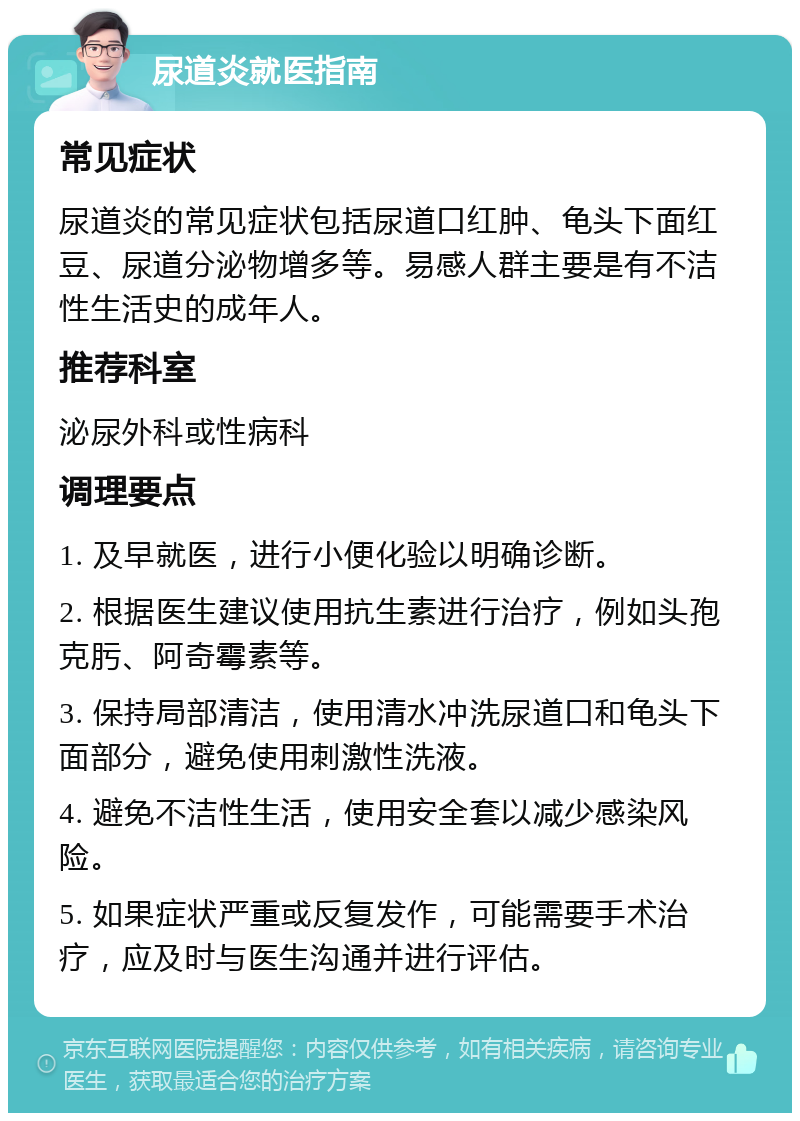 尿道炎就医指南 常见症状 尿道炎的常见症状包括尿道口红肿、龟头下面红豆、尿道分泌物增多等。易感人群主要是有不洁性生活史的成年人。 推荐科室 泌尿外科或性病科 调理要点 1. 及早就医，进行小便化验以明确诊断。 2. 根据医生建议使用抗生素进行治疗，例如头孢克肟、阿奇霉素等。 3. 保持局部清洁，使用清水冲洗尿道口和龟头下面部分，避免使用刺激性洗液。 4. 避免不洁性生活，使用安全套以减少感染风险。 5. 如果症状严重或反复发作，可能需要手术治疗，应及时与医生沟通并进行评估。