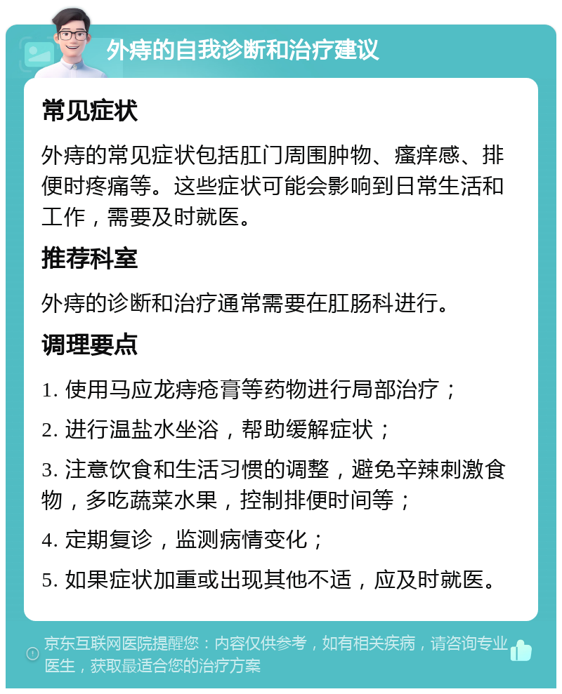 外痔的自我诊断和治疗建议 常见症状 外痔的常见症状包括肛门周围肿物、瘙痒感、排便时疼痛等。这些症状可能会影响到日常生活和工作，需要及时就医。 推荐科室 外痔的诊断和治疗通常需要在肛肠科进行。 调理要点 1. 使用马应龙痔疮膏等药物进行局部治疗； 2. 进行温盐水坐浴，帮助缓解症状； 3. 注意饮食和生活习惯的调整，避免辛辣刺激食物，多吃蔬菜水果，控制排便时间等； 4. 定期复诊，监测病情变化； 5. 如果症状加重或出现其他不适，应及时就医。